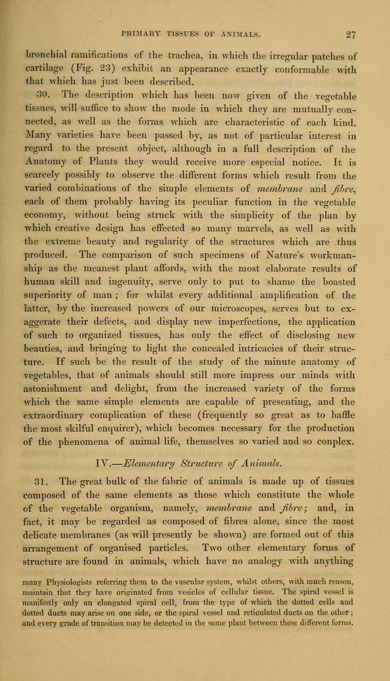 bronchial ramifications of the trachea, in which the iiTegular patches of cartilage (Fig. 23) exhibit an appearance exactly conformable with that which has just been described. 30. The description which has been now given of the vegetable tissues, will suffice to show the mode in Avhich they are mutually con- nected, as well as the forms which are characteristic of each kind. Many varieties have been passed by, as not of particular interest in regard to the present object, although in a full description of the Anatomy of Plants they would receive more especial notice. It is scarcely possibly to observe the different forms which result from the varied combinations of the simple elements of tnembrane and Jibre, each of them probably having its peculiar function in the vegetable economy, without being struck mth the simplicity of the plan by which creative design has effected so many marvels, as well as with the extreme beauty and regularity of the structures which are thus produced. The comparison of such specimens of Natui-e's workman- ship as the meanest plant affords, with the most elaborate results of human skill and ingenuity, serve only to put to shame the boasted superiority of man; for whilst every additional amj)lification of the latter, by the increased powers of our microscopes, serves but to ex- aggerate their defects, and display new imperfections, the application of such to organized tissues, has only the effect of disclosing new beauties, and bringing to light the concealed intricacies of their struc- ture. If such be the result of the study of the minute anatomy of vegetables, that of animals should still more impress our minds with astonishment and delight, from the increased variety of the forms which the same simple elements are capable of presenting, and the extraordinary complication of these (frequently so great as to baffle the most skilful enquirer), which becomes necessary for the production of the phenomena of animal life, themselves so varied and so conplex. IV.—Elementary Structure of Animals. 31. The great bulk of the fabric of animals is made up of tissues composed of the same elements as those which constitute the whole of the vegetable organism, namely, membrane and fibre; and, in fact, it may be regarded as composed of fibres alone, since the most delicate membranes (as will presently be shown) are formed out of this arrangement of organised particles. Two other elementary forms of structure are found in animals, which have no analogy AA-ith an)i:hing many Physiologists referring- them to the vascular system, whilst others, with much reason, maintain that they have originated from vesicles of cellular tissue. The spiral vessel is manifestly only an elong-ated spiral cell, from the type of which the dotted cells and dotted ducts may arise on one side, or the spiral vessel and reticulated ducts on the other ; and every grade of transition may be detected in the same plant between tiiese different forms.