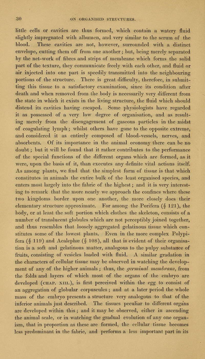 little cells or cavities are thus formed, Avhich contain a watery fluid slightly impregnated with albumen, and very similar to the serum of the blood. These cavities are not, however, surrounded with a distinct envelope, cutting them off from one another; biit, being merely separated by the net-work of fibres and strips of membrane which forms the solid part of the texture, they communicate freely -with each other, and fluid or air injected into one part is speedily transmitted into the neighbouring portions of the structure. There is great difficulty, therefore, in submit- ting this tissue to a satisfactory examination, since its condition after death and when removed from the body is necessarily very different from the state in which it exists in the living structure, the fluid which should distend its cavities having escaped. Some physiologists have regarded it as possessed of a very low degree of organisation, and as result- ing merely from the disengagement of gaseous particles in the midst of coagulating lymph; whilst others have gone to the opposite extreme, and considered it as entirely composed of blood-vessels, nerves, and absorbents. Of its importance in the animal economy there can be no doubt; but it will be found that it rather contributes to the performance of the special functions of the difi'erent organs which are formed, as it were, upon the basis of it, than executes any definite vital actions itself. As among plants, we find that the simplest form of tissue is that which constitutes in animals the entire bulk of the least organised species, and enters most largely into the fabric of the highest; and it is very interest- ing to remark that the more nearly we approach the confines where these two kingdoms border upon one another, the more closely does their elementary structure approximate. For among the Porifera (§ 121), the body, or at least the soft portion which clothes the skeleton, consists of a number of translucent globules which are not perceptibly joined together, and thus resembles that loosely aggregated gelatinous tissue which con- stitutes some of the lowest plants. Even in the more complex Polypi- fera (§ 119) and Acalephae (§ 108), all that is evident of their organisa- tion is a soft and gelatinous matter, analogous to the pulpy substance of fruits, consisting of vesicles loaded with fluid. A similar gradation in the characters of cellular tissue may be observed in watching the develop- ment of any of the higher animals; thus, the germinal membrane, from the folds and layers of which most of the organs of the embryo are developed (chap, xiii.), is first perceived within the egg to consist of an aggregation of globular corpuscules; and at a later period the whole mass of the embryo presents a structure very analogous to that of the inferior animals just described. The tissues peculiar to difi'erent organs are developed within this ; and it may be observed, either in ascending the animal scale, or in watching the gradual evolution of any one organ- ism, that in proportion as these are formed, the cellular tissue becomes less predominant in the fabric, and performs a less important part in its