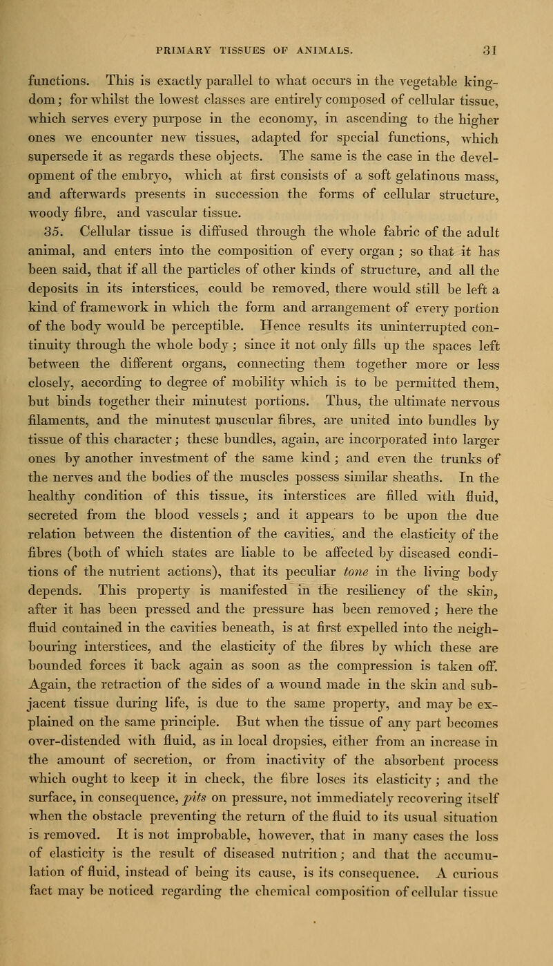 functions. This is exactly parallel to what occurs in the vegetable king- dom ; for whilst the lowest classes are entirely composed of cellular tissue, which serves every purpose in the economy, in ascending to the higher ones we encounter new tissues, adapted for special functions, which supersede it as regards these objects. The same is the case in the devel- opment of the embryo, which at first consists of a soft gelatinous mass, and afterwards presents in succession the forms of cellular structure, woody fibre, and vascular tissue. 35. Cellular tissue is diffused through the whole fabric of the adult animal, and enters into the composition of every organ; so that it has been said, that if all the particles of other kinds of structure, and all the deposits in its interstices, could be removed, there would still be left a kind of framework in which the form and arrangement of every portion of the body would be perceptible. Hence results its uninterrupted con- tinuity through the whole body; since it not only fills up the spaces left between the different organs, connecting them together more or less closely, according to degree of mobility which is to be permitted them, but binds together their minutest portions. Thus, the ultimate nervous filaments, and the minutest muscular fibres, are united into bundles by tissue of this character; these bundles, again, are incorporated into larger ones by another investment of the same kind; and even the trunks of the nerves and the bodies of the muscles possess similar sheaths. In the healthy condition of this tissue, its interstices are filled with fluid, secreted from the blood vessels; and it appears to be upon the due relation between the distention of the cavities, and the elasticity of the fibres (both of which states are liable to be affected by diseased condi- tions of the nutrient actions), that its peculiar tone in the living body depends. This property is manifested in the resiliency of the skin, after it has been pressed and the pressure has been removed ; here the fluid contained in the cavities beneath, is at first expelled into the neigh- boui'ing interstices, and the elasticity of the fibres by which these are bounded forces it back again as soon as the compression is taken ofi: Again, the retraction of the sides of a wound made in the skin and sub- jacent tissue during life, is due to the same property, and may be ex- plained on the same principle. But when the tissue of any part becomes over-distended with fluid, as in local dropsies, either from an increase in the amount of secretion, or fi-om inactivity of the absorbent process which ought to keep it in check, the fibre loses its elasticity; and the surface, in consequence, j)its on pressure, not immediately recovering itself when the obstacle preventing the return of the fluid to its usual situation is removed. It is not improbable, however, that in many cases the loss of elasticity is the result of diseased nutrition; and that the accumu- lation of fluid, instead of being its cause, is its consequence. A curious fact may be noticed regarding the chemical composition of cellular tissue