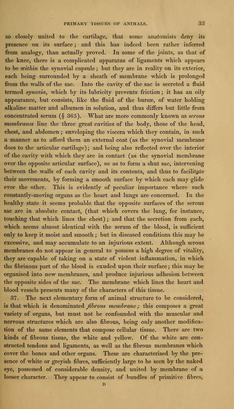 SO closely united to the cartilage, that some anatomists deny its presence on its surface; and this has indeed been rather inferred from analogy, than actually proved. In some of the joints, as that of the knee, there is a complicated apparatus of ligaments Avhich appears to be within the synovial capsule; but they are in reality on its exterior, each being surrounded by a sheath of membrane which is prolonged from the walls of the sac. Into the cavity of the sac is secreted a fluid termed si/novia, which by its lubricity prevents friction; it has an oily appearance, but consists, like the fluid of the bursae, of water holding alkaline matter and albumen in solution, and thus dififers but little from concentrated serum (§ 365). What are more commonly knoAvn as serous membranes line the three gi-eat cavities of the body, those of the head, chest, and abdomen; enveloping the viscera which they contain, in such a manner as to afford them an external coat (as the synovial membrane does to the articular cartilage); and being also reflected over the interior of the cavity with which they are in contact (as the synovial membrane over the opposite articular surface), so as to form a shut sac, intervening between the walls of each cavity and its contents, and thus to facilitate their movements, by forming a smooth surface by which each may glide evor the other. This is evidently of peculiar importance where such constantly-moving organs as the heart and lungs are concerned. In the healthy state it seems probable that the opposite surfaces of the serous sac are in absolute contact, (that which covers the lung, for instance, touching that which lines the chest); and that the secretion from each, which seems almost identical with the serum of the blood, is sufiicient only to keep it moist and smooth; but in diseased conditions this may be excessive, and may accumulate to an injurious extent. Although serous membranes do not appear in general to possess a high degree of vitality, they are capable of taking on a state of violent inflammation, in which the fibrinous part of the blood is exuded upon their surface; this may be organised into new membranes, and produce injurious adhesion between the opposite sides of the sac. The membrane which lines the heart and blood vessels presents many of the characters of this tissue. 37. The next elementary form of animal structure to be considered, is that which is denominated fibrous meinbrane; this composes a great variety of organs, but must not be confounded ynih the muscular and nervous structures which are also fibrous, being only another modifica- tion of the same elements that compose cellular tissue. There are two kinds of fibrous tissue, the white and yellow. Of the white are con- structed tendons and ligaments, as well as the fibrous membranes which cover the bones and other organs. These are characterised by the pre- sence of white or greyish fibres, sufficiently large to be seen by the naked eye, possessed of considerable density, and united by membrane of a looser character. They appear to consist of bundles of primitive fibres,