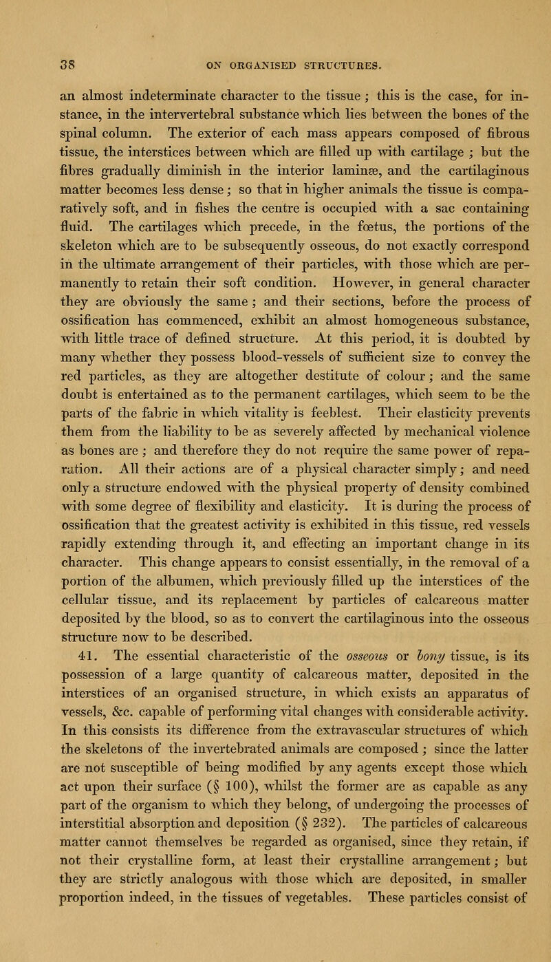 an almost indeterminate character to tlie tissue ; this is the case, for in- stance, in the intervertebral substance which lies between the bones of the spinal column. The exterior of each mass appears composed of fibrous tissue, the interstices between which are filled up with cartilage ; but the fibres gradually diminish in the interior lamina, and the cartilaginous matter becomes less dense; so that in higher animals the tissue is compa- ratively soft, and in fishes the centre is occupied Avith a sac containing fluid. The cartilages which precede, in the foetus, the portions of the skeleton which are to be subsec[uently osseous, do not exactly correspond in the ultimate arrangement of their particles, with those which are per- manently to retain their soft condition. However, in general character they are obviously the same; and their sections, before the process of ossification has commenced, exhibit an almost homogeneous substance, with little trace of defined structure. At this period, it is doubted by many whether they possess blood-vessels of sufiicient size to convey the red particles, as they are altogether destitute of colour; and the same doubt is entertained as to the permanent cartilages, which seem to be the parts of the fabric in which vitality is feeblest. Their elasticity prevents them from the liability to be as severely affected by mechanical violence as bones are ; and therefore they do not require the same power of repa- ration. All their actions are of a physical character simply; and need only a structure endowed Avith the physical property of density combined with some degree of flexibility and elasticity. It is during the process of ossification that the greatest activity is exhibited in this tissue, red vessels rapidly extending through it, and effecting an important change in its character. This change appears to consist essentially, in the removal of a portion of the albumen, which previously filled up the interstices of the cellular tissue, and its replacement by particles of calcareous matter deposited by the blood, so as to convert the cartilaginous into the osseous structure now to be described. 41. The essential characteristic of the osseous or hony tissue, is its possession of a large quantity of calcareous matter, deposited in the interstices of an organised structure, in which exists an apparatus of vessels, &c. capable of performing vital changes with considerable activity. In this consists its difference from the extravascular structures of which the skeletons of the invertebrated animals are composed; since the latter are not susceptible of being modified by any agents except those which act upon their surface (§ 100), whilst the former are as capable as any part of the organism to which they belong, of undergoing the processes of interstitial absorption and deposition (§ 232). The particles of calcareous matter cannot themselves be regarded as organised, since they retain, if not their crystalline form, at least their crystalline arrangement; but they are strictly analogous vidth those which are deposited, in smaller proportion indeed, in the tissues of vegetables. These particles consist of