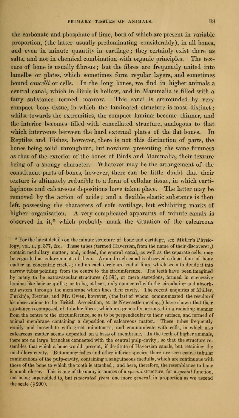 the carbonate and pliosphate of lime, both of which are present in variable proportion, (the latter usually predominating considerably), in all bones, and even in minute quantity in cartilage; they certainly exist there as salts, and not in chemical combination with organic principles. The tex- ture of bone is usually fibrous ; but the fibres are frequently united into lamellaa or plates, which sometimes form regular layers, and sometimes bound cancelli or cells. In the long bones, we find in higher animals a central canal, which in Birds is hollow, and in Mammalia is filled with a fatty substance termed marrow. This canal is surrounded by very compact bony tissue, in which the laminated structure is most distinct; whilst towards the extremities, the compact laminse become thinner, and the interior becomes filled with cancellated structure, analogous to that which intervenes between the hard external plates of the flat bones. In Reptiles and Fishes, however, there is not this distinction of parts, the bones being solid throughout, but nowhere presenting the same firmness as that of the exterior of the bones of Birds and Mammalia, their texture being of a spongy character. Whatever may be the an-angement of the constituent parts of bones, however, there can be little doubt that their texture is ultimately reducible to a form of cellular tissue, in which carti- laginous and calcareous depositions have taken place. The latter may be removed by the action of acids ; and a flexible elastic substance is then left, possessing the characters of soft cartilage, but exhibiting marks of higher organisation. A very complicated apparatus of minute canals is observed in it,* which probably mark the situation of the calcareous * For the latest details on the minute structure of bone and cartilag'e, see Miiller's Physio- logy, vol. I., p. 377, &c. These tubes (termed Haversian, from the name of their discoverer,) contain medullary matter; and, indeed, the central canal, as well as the separate cells, may be regarded as enlargements of them. Around each canal is observed a deposition of bony matter in concentric circles; and on each circle are radial lines, which seem to divide it into narrow tubes pointing from the centre to the circumference. The teeth have been imagined by many to be extravascular structures (§ 39), or mere secretions, formed in successive laminae hke hair or quills; or to be, at least, only connected with the circulating and absorb- ent system through the membrane which lines then* cavity. The recent enquiries of Miiller, Purkinje, Retzius, and Mr, Owen, however, (the last of whom communicated the results of his observations to the British Association, at its Newcastle meeting*,) have shown that their substance is composed of tubular fibres, which are generally arranged in a radiating manner from the centre to the circumference, so as to be perpendicular to their surface, and formed of animal membrane containing a deposition of calcareous matter. These tubes frequently ramify and inosculate with great minuteness, and communicate with cells, in which also calcareous matter seems deposited on a basis of membrane. In the teeth of higher animals, thei'e are no large branches connected with the central pulp-cavity; so that the structure re- sembles that which a bone would present, if destitute of Haversian canals, but retaining the medullary cavity. But among fishes and other inferior species, there are seen coarse tubular ramifications of the pulp-cavity, containing a sanguineous medulla, which are continuous with those of the bone to which the tooth is attached ; and liere, therefore, the resemblance to bone is much closer. This is one of the many instances of a special structure, for a special function, not being superadded to, but elaborated from one more general, in proportion as we ascend the scale (§ 200).