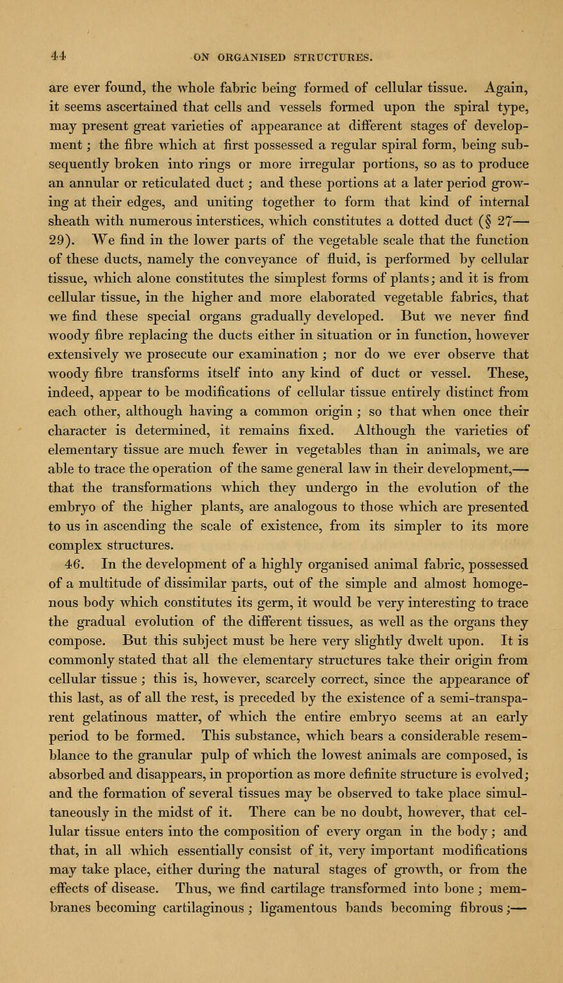 are ever found, the whole fabric being formed of cellular tissue. Again, it seems ascertained that cells and vessels formed upon the spiral tj^pe, may present great varieties of appearance at different stages of develop- ment ; the fibre which at first possessed a regular spiral form, being sub- sequently broken into rings or more irregular portions, so as to produce an annular or reticulated duct; and these portions at a later period grow- ing at their edges, and uniting together to form that kind of internal sheath with numerous interstices, which constitutes a dotted duct (§ 27— 29). We find in the lower parts of the vegetable scale that the function of these ducts, namely the conveyance of fluid, is performed by cellular tissue, which alone constitutes the simplest forms of plants; and it is from cellular tissue, in the higher and more elaborated vegetable fabrics, that we find these special organs gradually developed. But we never find woody fibre replacing the ducts either in situation or in function, however extensively we prosecute our examination; nor do we ever observe that woody fibre transforms itself into any kind of duct or vessel. These, indeed, appear to be modifications of cellular tissue entirely distinct from each other, although having a common origin; so that when once their character is determined, it remains fixed. Although the varieties of elementary tissue are much fewer in vegetables than in animals, we are able to trace the operation of the same general law in their development,— that the transformations which they undergo in the evolution of the embryo of the higher plants, are analogous to those which are presented to us in ascending the scale of existence, from its simpler to its more complex structures. 46. In the development of a highly organised animal fabric, possessed of a multitude of dissimilar parts, out of the simple and almost homoge- nous body which constitutes its germ, it would be very interesting to trace the gradual evolution of the different tissues, as well as the organs they compose. But this subject must be here very slightly dwelt upon. It is commonly stated that all the elementary structures take their origin from cellular tissue ; this is, however, scarcely correct, since the appearance of this last, as of all the rest, is preceded by the existence of a semi-transpa- rent gelatinous matter, of which the entire embryo seems at an early period to be formed. This substance, which bears a considerable resem- blance to the granular pulp of which the lowest animals are composed, is absorbed and disappears, in proportion as more definite structure is evolved; and the formation of several tissues may be observed to take place simul- taneously in the midst of it. There can be no doubt, however, that cel- lular tissue enters into the composition of every organ in the body; and that, in all which essentially consist of it, very important modifications may take place, either during the natural stages of gi'owth, or from the effects of disease. Thus, we find cartilage transformed into bone ; mem- branes becoming cartilaginous ; ligamentous bands becoming fibrous;—