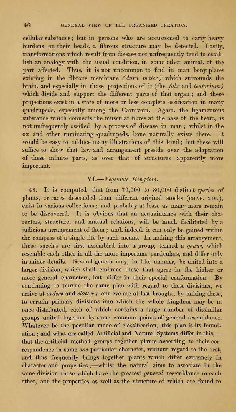 cellular substance; but in persons who are accustomed to carry heavy burdens on their heads, a fibrous structure may be detected. Lastly, transformations which result from disease not unfrequently tend to estab- lish an analogy with the usual condition, in some other animal, of the part affected. Thus, it is not uncommon to find in man bony plates existing in the fibrous membrane (dura inater) Avhich surrounds the brain, and especially in those projections of it (the falx and tentorvMn) which divide and support the different parts of that organ; and these projections exist in a state of more or less complete ossification in many quadrupeds, especially among the Carnivora, Again, the ligamentous substance which connects the muscular fibres at the base of the heart, is not unfrequently ossified by a process of disease in man ; whilst in the ox and other ruminating quadrupeds, bone naturally exists there. It would be easy to adduce many illustrations of this kind; but these will suffice to show that law and arrangement preside over the adaptation of these minute parts, as over that of structures apparently more important, VI,— Vegetable Kingdom. 48. It is computed that from 70,000 to 80,000 distinct species of plants, or races descended fi-om different original stocks (chap, xiv,), exist in various collections; and probably at least as many more remain to be discovered. It is obvious that an acquaintance with their cha- racters, structure, and mutual relations, will be much facilitated by a judicious arrangement of them; and, indeed, it can only be gained within the compass of a single life by such means. In making this arrangement, those species are first assembled into a group, termed a genus, which resemble each other in all the more important particulars, and differ only in minor details. Several genera may, in like manner, be united into a larger division, which shall embrace those that agree in the higher or more general characters, but differ in their special conformation. By continuing to pursue the same plan with regard to these divisions, we arrive at orders and classes j and we are at last brought, by uniting these, to certain primary divisions into which the whole kingdom may be at once distributed, each of which contains a large number of dissimilar groups united together by some common points of general resemblance. Whatever be the peculiar mode of classification, this plan is its found- ation ; and what are called Artificial and Natural Systems differ in this,— that the artificial method groups together plants according to their cor- respondence in some one particular character, without regard to the rest, and thus fi-equently brings together plants which differ extremely in character and properties;—whilst the natural aims to associate in the same division those which have the greatest general resemblance to each other, and the properties as well as the structure of which are found to