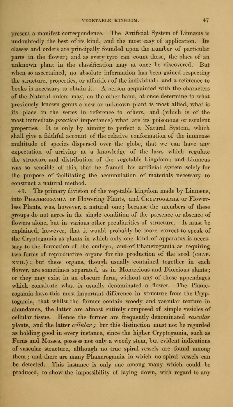 present a manifest correspondence. The Artificial System of Linnaeus is undoubtedly tlie best of its kind, and tbe most easy of application. Its classes and orders are principally founded upon the number of particular parts in the flower; and as every tyro can count these, the place of an unknown plant in the classification may at once be discovered. But when so ascertained, no absolute information has been gained respecting the structure, properties, or affinities of the individual; and a reference to books is necessary to obtain it. A person acquainted with the characters of the Natural orders may, on the other hand, at once determine to what previously knoAvn genus a new or unknown plant is most allied, what is its place in the series in reference to others, and (which is of the most immediate practical importance) what are its poisonous or esculent properties. It is only by aiming to perfect a Natiu-al System, which shall give a faithful account of the relative conformation of the immense multitude of species dispersed over the globe, that we can have any expectation of arriving at a knowledge of the laws which regulate the structure and distribution of the vegetable kingdom; and Linnasus was so sensible of this, that he framed his artificial system solely for the purpose of facilitating the accumulation of materials necessary to construct a natural method. 49. The primary division of the vegetable kingdom made by Linnaeus, into Phanerogamia or Flowering Plants, and Ckyptogamia or Flower- less Plants, Avas, however, a natural one; because the members of these groups do not agree in the single condition of the j)resence or absence of flowers alone, but in various other peculiarities of structure. It must be explained, however, that it would probably be more con-ect to speak of the Cryptogamia as plants in which only one kind of apparatus is neces- sary to the formation of the embryo, and of Phanerogamia as requiring two forms of reproductive organs for the production of the seed (chap. XVII.) : but these organs, though usually contained together in each flower, are sometimes separated, as in Monoecious and Dioecious plants; or they may exist in an obscure form, without any of those appendages which constitute what is usually denominated a flower. The Phane- rogamia have this most important difference in structure from the Cryp- togamia, that whilst the former contain woody and vascular texture in abundance, the latter are almost entirely composed of simple vesicles of cellular tissue. Hence the former are frequently denominated vascular plants, and the latter cellular ; but this distinction must not be regarded as holding good in every instance, since the higher Cryptogamia, such as Ferns and Mosses, possess not only a woody stem, but evident indications of vascular structure, although no true spiral vessels are found among them; and there are many Phanerogamia in which no spiral vessels can be detected. This instance is only one among many which could be produced, to show the impossibility of laying down, AA-ith regard to any