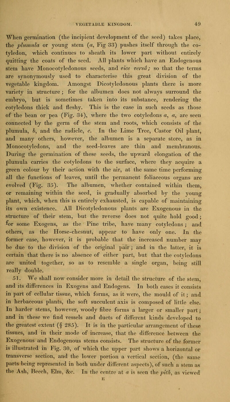 When germination (the incipient development of the seed) takes place, the plmnula or young stem («, Fig 33) pushes itself through the co- tyledon, which continues to sheath its lower part withoiit entirely quitting the coats of the seed. All plants which have an Endogenous stem have Monocotyledonous seeds, and vice versa; so that the terms are synonymously used to characterise this great division of the vegetable kingdom. Amongst Dicotyledonous plants there is more variety in structure ; for the albumen does not always surround the embryo, but is sometimes taken into its substance, rendering the cotyledons thick and fleshy. This is the case in such seeds as those of the bean or pea (Fig. 34), where the two cotyledons a, «, are seen connected by the germ of the stem and roots, which consists of the plumula, 5, and the radicle, c. In the Lime Tree, Castor Oil plant, and many others, however, the albumen is a separate store, as in Monocotyledons, and the seed-leaves are thin and membranous. During the germination of these seeds, the upward elongation of the plumula carries the cotyledons to the surface, Avhere they acquire a green colour by their action with the air, at the same time performing all the functions of leaves, until the permanent foliaceous organs are evolved (Fig. 35). The albumen, whether contained within them, or remaining within the seed, is gradually absorbed by the young plant, which, when this is entirely exhausted, is capable of maintaining its own existence. All Dicotyledonous plants are Exogenous in the structure of their stem, but the reverse does not quite hold good; for some Exogens, as the Pine tribe, have many cotyledons; and others, as the Horse-chesnut, appear to have only one. In the former case, however, it is probable that the increased number may be due to the division of the original pair; and in the latter, it is certain that there is no absence of either part, but that the cotj^ledons are united together, so as to resemble a single organ, being still really double. 51. AVe shall now consider more in detail the structure of the stem, and its differences in Exogens and Endogens. In both cases it consists in part of cellular tissue, which forms, as it were, the mould of it; and in herbaceous plants, the soft succulent axis is composed of little else. In harder stems, however, Avoody fibre forms a larger or smaller part; and in these we find vessels and ducts of different kinds developed to the greatest extent (§ 285). It is in the particular an-angement of these tissues, and in their mode of increase, that the difference between the Exogenous and Endogenous stems consists. The structure of the former is illustrated in Fig. 30, of which the upper part shows a horizontal or transverse section, and the lower portion a vertical section, (the same parts being represented in both under different aspects), of such a stem as the Ash, Beech, Ehu, &c. In the centre at a is seen the pith, as viewed