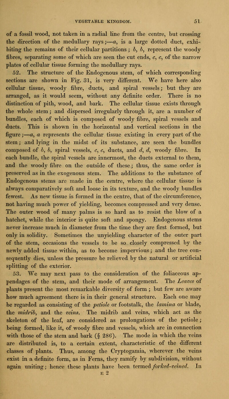 of a fossil wood, not taken in a radial line from tlie centre, but crossing tlie direction of the medullary rays;—a, is a large dotted duct, exhi- biting the remains of their cellular partitions ; b, b, represent the woody fibres, separating some of which are seen the cut ends, c, c, of the nan-oAV plates of cellular tissue forming the medullary rays. 52. The structure of the Endogenous stem, of which corresponding sections are shown in Fig. 31, is very different. We have here also cellular tissue, woody fibre, ducts, and spiral vessels; but they are arranged, as it would seem, without any definite order. There is no distinction of pith, wood, and bark. The cellular tissue exists through the whole stem; and dispersed irregularly through it, are a number of bundles, each of which is composed of woody fibre, spiral vessels and ducts. This is shown in the horizontal and vertical sections in the figure;—a, a represents the cellular tissue existing in every part of the stem; and lying in the midst of its substance, are seen the bundles composed of b, b, spiral vessels, c, c, ducts, and d, d, woody fibre. In each bundle, the spiral vessels are innermost, the ducts external to them, and the woody fibre on the outside of these; thus, the same order is preserved as in the exogenous stem. The additions to the substance of Endogenous stems are made in the centre, where the cellular tissue is always comparatively soft and loose in its texture, and the woody bundles fewest. As new tissue is formed in the centre, that of the circumference, not having much power of yielding, becomes compressed and very dense. The outer wood of many palms is so hard as to resist the blow of a hatchet, while the interior is quite soft and spongy. Endogenous stems never increase much in diameter from the time they are first formed, but only in solidity. Sometimes the unyielding character of the outer part of the stem, occasions the vessels to be so closely compressed by the newly added tissue within, as to become impervious; and the tree con- sequently dies, unless the pressure be relieved by the natural or artificial splitting of the exterior. 53. We may next pass to the consideration of the foliaceous ap- pendages of the stem, and their mode of arrangement. The Leaves of plants present the most remarkable diversity of form; but few are aware how much agreement there is in their general structure. Each one may be regarded as consisting of the petiole or footstalk, the lamina or blade, the midrib, and the veins. The midrib and veins, which act as the skeleton of the leaf, are considered as prolongations of the petiole; being formed, like it, of woody fibre and vessels, which are in connection with those of the stem and bark (§ 286). The mode in which the veins are distributed is, to a certain extent, characteristic of the different classes of plants. Thus, among the Cryptogamia, wherever the veins exist in a definite form, as in Ferns, they ramify by subdivision, without again uniting; hence these plants have been iexiwQ^forJced-teined. In E 2