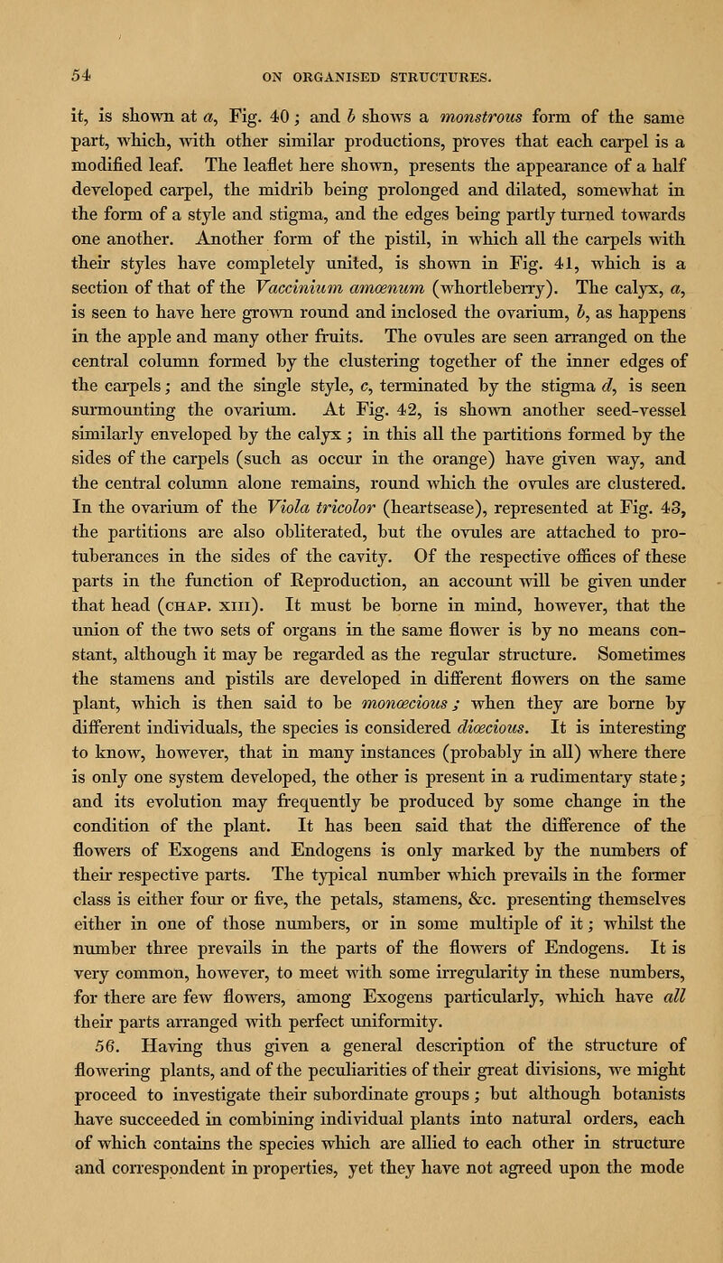 it, is shown at a. Fig. 40; and b shows a monstrous form of the same part, which, with other similar productions, proves that each carpel is a modified leaf. The leaflet here shown, presents the appearance of a half developed carpel, the midrib being prolonged and dilated, somewhat in the form of a style and stigma, and the edges being partly turned towards one another. Another form of the pistil, in which all the carpels with their styles have completely united, is shown in Fig. 41, which is a section of that of the Vaccinium amoenum (whortleberry). The calyx, a, is seen to have here grown round and inclosed the ovarium, h, as happens in the apple and many other fruits. The ovules are seen arranged on the central column formed by the clustering together of the inner edges of the carpels; and the single style, c, terminated by the stigma d, is seen surmounting the ovarium. At Fig. 42, is shown another seed-vessel similarly enveloped by the calyx; in this all the partitions formed by the sides of the carpels (such as occur in the orange) have given way, and the central column alone remains, round which the ovules are clustered. In the ovarium of the Viola tricolor (heartsease), represented at Fig. 43, the partitions are also obliterated, but the ovules are attached to pro- tuberances in the sides of the cavity. Of the respective offices of these parts in the function of Reproduction, an account will be given under that head (chap. xiii). It must be borne in mind, however, that the union of the two sets of organs in the same flower is by no means con- stant, although it may be regarded as the regular structure. Sometimes the stamens and pistils are developed in dififerent flowers on the same plant, which is then said to be monoecious; when they are borne by different individuals, the species is considered dioecious. It is interesting to know, however, that in many instances (probably in all) where there is only one system developed, the other is present in a rudimentary state; and its evolution may frequently be produced by some change in the condition of the plant. It has been said that the difference of the flowers of Exogens and Endogens is only marked by the numbers of their respective parts. The tj^ical number which prevails in the fonner class is either four or five, the petals, stamens, &c. presenting themselves either in one of those numbers, or in some multiple of it; whilst the number three prevails in the parts of the flowers of Endogens. It is very common, however, to meet with some irregularity in these numbers, for there are few flowers, among Exogens particularly, which have all their parts arranged with perfect uniformity. 5Q. Having thus given a general description of the structure of flowering plants, and of the peculiarities of their great divisions, we might proceed to investigate their subordinate groups; but although botanists have succeeded in combining individual plants into natural orders, each of which contains the species which are allied to each other in structure and con-espondent in properties, yet they have not agreed upon the mode