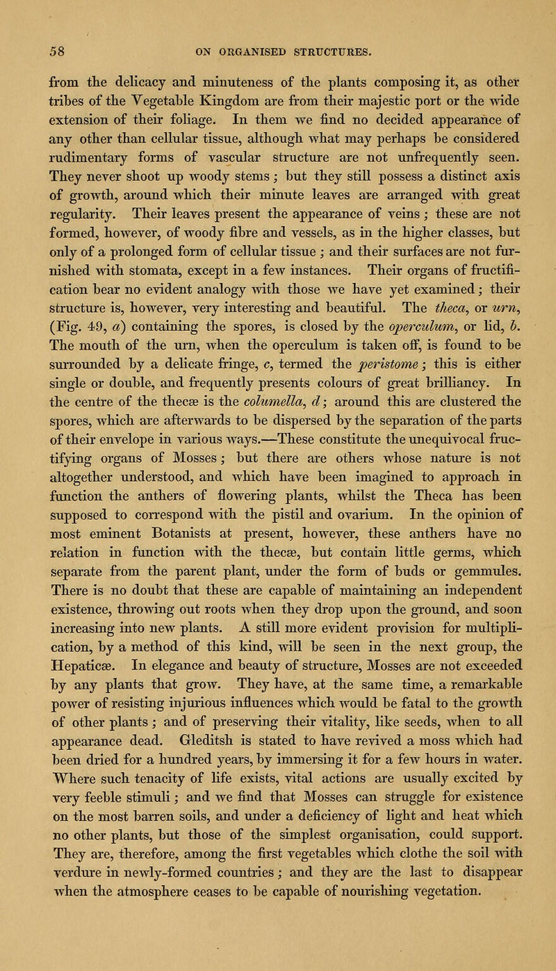 from the delicacy and minuteness of the plants composing it, as other tribes of the Vegetable Kingdom are from their majestic port or the wide extension of their foliage. In them we find no decided appearance of any other than cellular tissue, although what may perhaps be considered rudimentary forms of vascular structure are not tmfrequently seen. They never shoot up woody stems ; but they still possess a distinct axis of growth, around which their minute leaves are arranged with great regularity. Their leaves present the appearance of veins ; these are not formed, however, of woody fibre and vessels, as in the higher classes, but only of a prolonged form of cellular tissue ; and their surfaces are not fur- nished with stomata, except in a few instances. Their organs of fructifi- cation bear no evident analogy with those we have yet examined; their structure is, however, very interesting and beautiful. The theca, or urn, (Fig. 49, a) containing the spores, is closed by the operculum, or lid, h. The mouth of the urn, when the operculum is taken ofi', is found to be surrounded by a delicate fringe, c, termed the peristome; this is either single or double, and frequently presents colours of gi'eat brilliancy. In the centre of the thecse is the columella, d; around this are clustered the spores, which are afterwards to be dispersed by the separation of the parts of their envelope in various ways.—These constitute the unequivocal fruc- tifying organs of Mosses; but there are others whose nature is not altogether understood, and which have been imagined to approach in function the anthers of flowering plants, whilst the Theca has been supposed to correspond with the pistil and ovarium. In the opinion of most eminent Botanists at present, however, these anthers have no relation in function with the thecse, but contain little germs, which separate from the parent plant, under the form of buds or gemmules. There is no doubt that these are capable of maintaining an independent existence, throwing out roots when they drop upon the ground, and soon increasing into new plants. A still more evident provision for multipli- cation, by a method of this kind, will be seen in the next group, the Hepatic^. In elegance and beauty of structure. Mosses are not exceeded by any plants that grow. They have, at the same time, a remarkable power of resisting injurious influences which would be fatal to the growth of other plants; and of preserving their vitality, like seeds, when to all appearance dead. Gleditsh is stated to have revived a moss which had been dried for a hundred years, by immersing it for a few hours in water. Where such tenacity of life exists, vital actions are usually excited by very feeble stimuli; and we find that Mosses can struggle for existence on the most barren soils, and under a deficiency of light and heat which no other plants, but those of the simplest organisation, could support. They are, therefore, among the first vegetables which clothe the soil with verdure in newly-formed countries; and they are the last to disappear when the atmosphere ceases to be capable of nourishing vegetation.