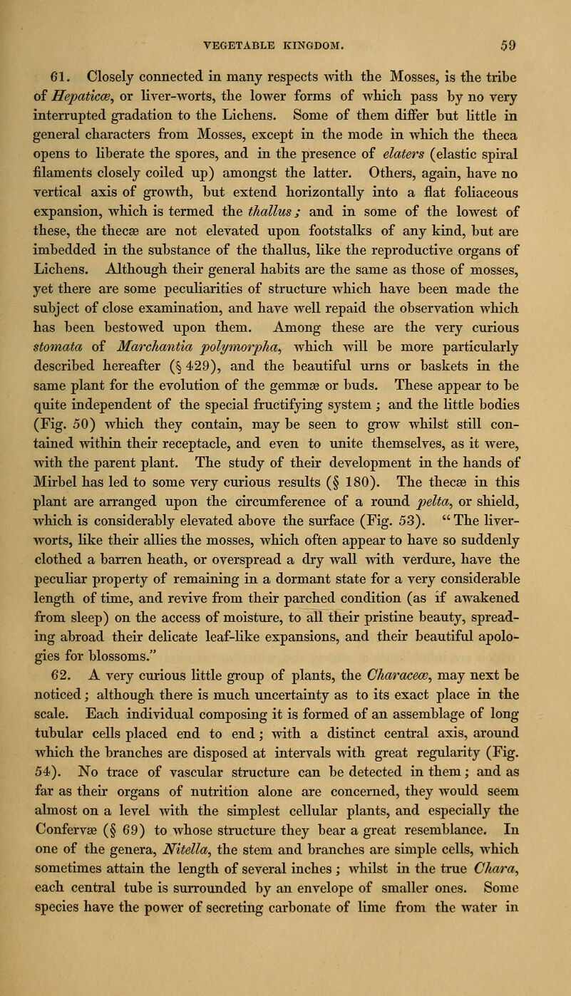 61. Closely connected in many respects with the Mosses, is the tribe of Hepaticce, or liver-worts, the lower forms of which pass by no very interrupted gradation to the Lichens. Some of them differ but little in general characters from Mosses, except in the mode in which the theca opens to liberate the spores, and in the presence of elaters (elastic spiral filaments closely coiled up) amongst the latter. Others, again, have no vertical axis of growth, but extend horizontally into a flat foliaceous expansion, which is termed the thallus; and in some of the lowest of these, the thecse are not elevated upon footstalks of any kind, but are imbedded in the substance of the thallus, like the reproductive organs of Lichens. Although their general habits are the same as those of mosses, yet there are some peculiarities of structure which have been made the subject of close examination, and have well repaid the observation which has been bestowed upon them. Among these are the very curious stomata of Marchantia polymorpha^ which will be more particularly described hereafter (§ 429), and the beautiful urns or baskets in the same plant for the evolution of the gemmge or buds. These appear to be quite independent of the special fructifying system; and the little bodies (Fig. 50) which they contain, may be seen to grow whilst still con- tained Avithin their receptacle, and even to imite themselves, as it were, with the parent plant. The study of their development in the hands of Mirbel has led to some very curious results (§ 180). The thecee in this plant are arranged upon the circumference of a roTind pelta, or shield, which is considerably elevated above the surface (Fig. 53).  The liver- worts, like their allies the mosses, which often appear to have so suddenly clothed a barren heath, or overspread a dry wall with verdure, have the peculiar property of remaining in a dormant state for a very considerable length of time, and revive from their parched condition (as if awakened from sleep) on the access of moisture, to all their pristine beauty, spread- ing abroad their delicate leaf-like expansions, and their beautiful apolo- gies for blossoms. 62. A very curious little group of plants, the Characew, may next be noticed; although there is much uncertainty as to its exact place in the scale. Each individual composing it is formed of an assemblage of long tubular cells placed end to end; with a distinct central axis, around which the branches are disposed at intervals with great regularity (Fig. 54). No trace of vascular structure can be detected in them; and as far as their organs of nutrition alone are concerned, they would seem almost on a level with the simplest cellular plants, and especially the Conferva? (§ 69) to whose structure they bear a great resemblance. In one of the genera, Nitella, the stem and branches are simple cells, which sometimes attain the length of several inches ; whilst in the true Chara., each central tube is surrounded by an envelope of smaller ones. Some species have the power of secreting carbonate of lime from the water in