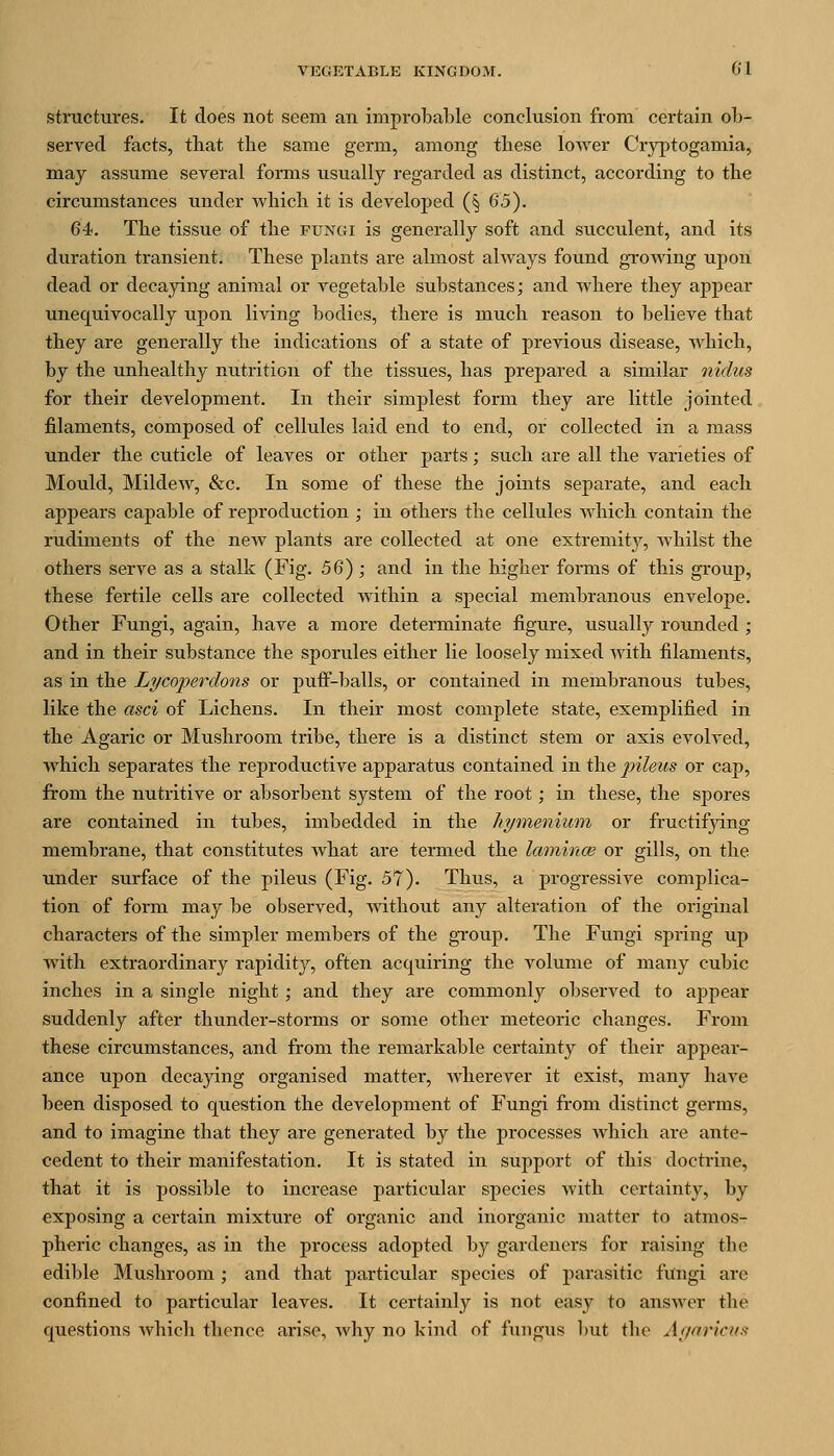 structures. It does not seem an improbable conclusion from certain ob- served facts, that the same germ, among these lower Cryptogamia, may assume several forms usually regarded as distinct, according to the circumstances under which it is developed (§ 65). 64. The tissue of the ftjngi is generally soft and succulent, and its duration transient. These plants are almost always found gi'owing upon dead or decaying animal or vegetable substances; and where they appear unequivocally upon living bodies, there is much reason to believe that they are generally the indications of a state of previous disease, which, by the unhealthy nutrition of the tissues, has prepared a similar nidus for their development. In their simplest form they are little jointed filaments, composed of cellules laid end to end, or collected in a mass under the cuticle of leaves or other parts; such are all the varieties of Mould, Mildew, &c. In some of these the joints separate, and each appears capable of reproduction ; in others the cellules which contain the rudiments of the new plants are collected at one extremitj'^, whilst the others serve as a stalk (Fig. 56) ; and in the higher forms of this group, these fertile cells are collected within a special membranous envelope. Other Fungi, again, have a more determinate figure, usually rounded ; and in their substance the sporules either lie loosely mixed Avith filaments, as in the Lycoperdons or puff-balls, or contained in membranous tubes, like the asci of Lichens. In their most complete state, exemplified in the Agaric or Mushroom tribe, there is a distinct stem or axis evolved, which separates the reproductive apparatus contained in the f ileus or cap, from the nutritive or absorbent system of the root; in these, the spores are contained in tubes, imbedded in the hytnenium or fructifying membrane, that constitutes what are termed the lamince or gills, on the under surface of the pileus (Fig. 57). Thus, a progressive complica- tion of form may be observed, without any alteration of the original characters of the simpler members of the gi-oup. The Fungi spring up with extraordinary rapidity, often acquiring the volume of many cubic inches in a single night ; and they are commonly observed to appear suddenly after thunder-storms or some other meteoric changes. From these circumstances, and from the remarkable certainty of their appear- ance upon decapng organised matter, wherever it exist, many have been disposed to question the development of Fungi from distinct germs, and to imagine that they are generated by the processes which are ante- cedent to their manifestation. It is stated in support of this doctrine, that it is possible to increase particular species with certainty, by exposing a certain mixture of organic and inorganic matter to atmos- pheric changes, as in the process adopted by gardeners for raising the edible Mushroom ; and that particular species of parasitic fungi are confined to particular leaves. It certainly is not easy to answer the questions which thence arise, why no kind of fungus but the Ar/oricus