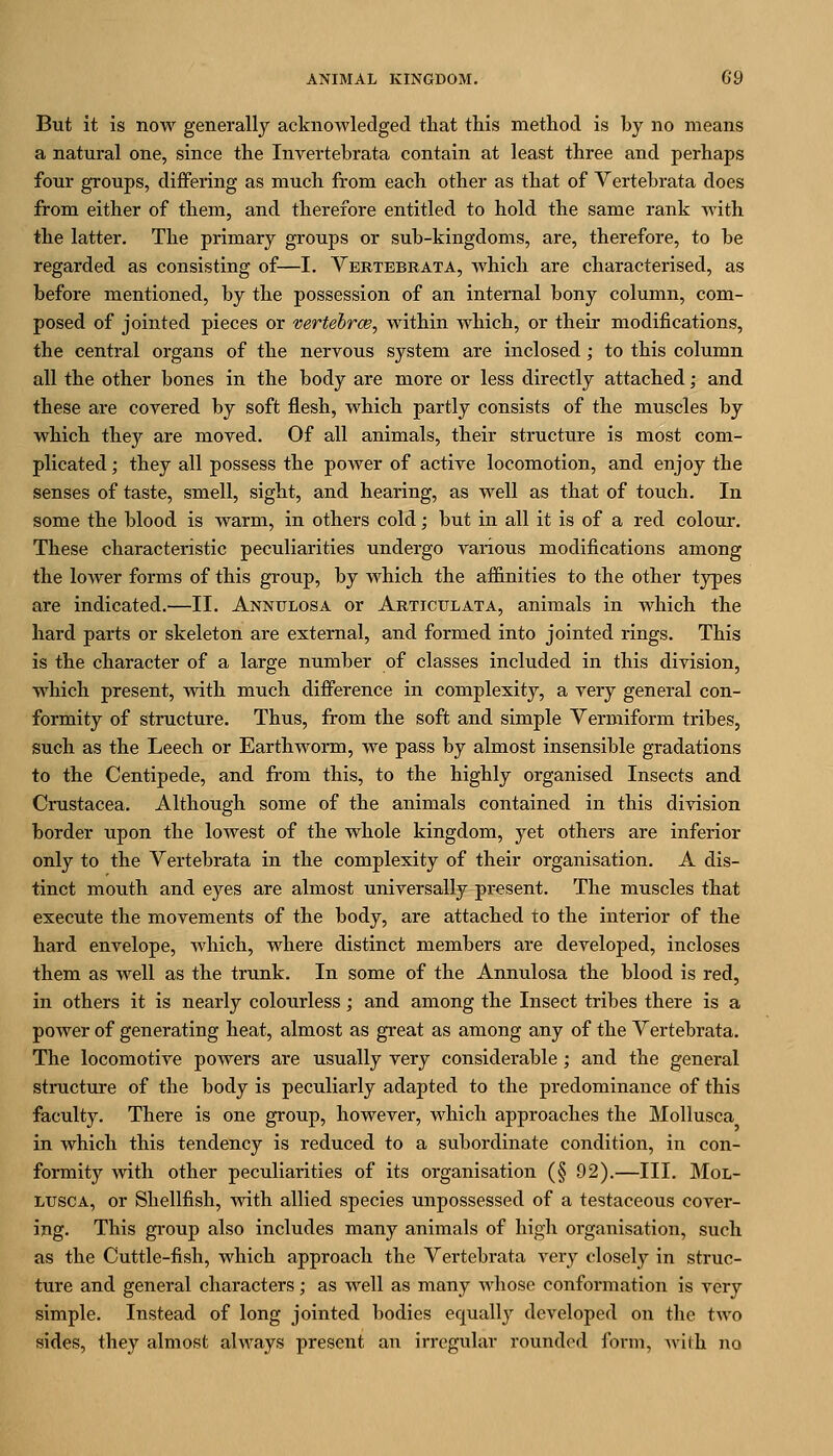 But it is now generally acknowledged that this method is by no means a natural one, since the Invertebrata contain at least three and perhaps four groups, differing as much from each other as that of Vertebrata does from either of them, and therefore entitled to hold the same rank with the latter. The primary groups or sub-kingdoms, are, therefore, to be regarded as consisting of—I. Vertebrata, which are characterised, as before mentioned, by the possession of an internal bony column, com- posed of jointed pieces or vertehrce, within which, or their modifications, the central organs of the nervous system are inclosed; to this column all the other bones in the body are more or less directly attached; and these are covered by soft flesh, which partly consists of the muscles by which they are moved. Of all animals, their structure is most com- plicated ; they all possess the power of active locomotion, and enjoy the senses of taste, smell, sight, and hearing, as well as that of touch. In some the blood is warm, in others cold; but in all it is of a red colour. These characteristic peculiarities undergo various modifications among the lower forms of this group, by which the affinities to the other types are indicated.—II. Annulosa or Articulata, animals in which the hard parts or skeleton are external, and formed into jointed rings. This is the character of a large number of classes included in this division, which present, with much difference in complexity, a very general con- formity of structure. Thus, from the soft and simple Vermiform tribes, such as the Leech or Earthworm, we pass by almost insensible gradations to the Centipede, and from this, to the highly organised Insects and Crustacea. Although some of the animals contained in this division border upon the lowest of the whole kingdom, yet others are inferior only to the Vertebrata in the complexity of their organisation. A dis- tinct mouth and eyes are almost universally present. The muscles that execute the movements of the body, are attached to the interior of the hard envelope, which, where distinct members are developed, incloses them as well as the trunk. In some of the Annulosa the blood is red, in others it is nearly colourless; and among the Insect tribes there is a power of generating heat, almost as great as among any of the Vertebrata. The locomotive powers are usually very considerable; and the general structure of the body is peculiarly adapted to the predominance of this faculty. There is one group, however, which approaches the Mollusca in which this tendency is reduced to a subordinate condition, in con- formity with other peculiarities of its organisation (§ 92).—III. Mol- lusca, or Shellfish, with allied species unpossessed of a testaceous cover- ing. This group also includes many animals of high organisation, such as the Cuttle-fish, which approach the Vertebrata A'ery closely in struc- ture and general characters; as well as many whose conformation is very simple. Instead of long jointed bodies equally developed on the two sides, they almost always present an irregular rounded form, Avith no