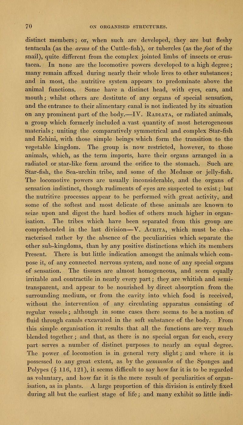 distinct members j or, when such are developed, they are but fleshy tentacula (as the arms of the Cuttle-fish), or tubercles (as ihefoot of the snail), quite different from the complex jointed limbs of insects or Crus- tacea. In none are the locomotive powers developed to a high degree; many remain affixed during nearly their whole lives to other substances; and in most, the nutritive system appears to predominate above the animal functions. Some have a distinct head, with eyes, ears, and mouth; whilst others are destitute of any organs of special sensation, and the entrance to their alimentary canal is not indicated by its situation on any prominent part of the body.—lY. Radiata, or radiated animals, a group which formerly included a vast quantity of most heterogeneous materials; uniting the comparatively symmetrical and complex Star-fish and Echini, Avith those simple beings which form the transition to the vegetable kingdom. The group is now restricted, however, to those animals, which, as the term imports, have their organs arranged in a radiated or star-like form around the orifice to the stomach. Such are Star-fish, the Sea-urchin tribe, and some of the Medusae or jelly-fish. The locomotive powers are usually inconsiderable, and the organs of sensation indistinct, though rudiments of eyes are siispected to exist; but the nutritive processes appear to be performed with great activity, and some of the softest and most delicate of these animals are known to seize upon and digest the hard bodies of others much higher in organ- isation. The tribes which have been separated from this group are comprehended in the last division—V. Acrita, which must be cha- racterised rather by the absence of the peculiarities which separate the other sub-kingdoms, than by any positive distinctions which its members Present. There is but little indication amongst the animals which com- pose it, of any connected nervous system, and none of any special organs of sensation. The tissues are almost homogeneous, and seem equally irritable and contractile in nearly every part; they are whitish and semi- transparent, and appear to be nourished by direct absorption from the surrounding medium, or from the cavity into which food is received, without the intervention of any circulating apparatus consisting of regu-lar vessels; although in some cases there seems to be a motion of fluid through canals excavated in the soft substance of the body. From this simple organisation it results that all the functions are very much blended together; and that, as there is no special organ for each, every part serves a number of distinct purposes to nearly an equal degree. The power of locomotion is in general very slight; and where it is possessed to any great extent, as by the geminules of the Sponges and Polypes (§ 116, 121), it seems difficult to say how far it is to be regarded as voluntary, and how far it is the mere result of peculiarities of organ- isation, as in plants. A large proportion of this division is entirely fixed during all but the earliest stage of life; and many exhibit so little indi-