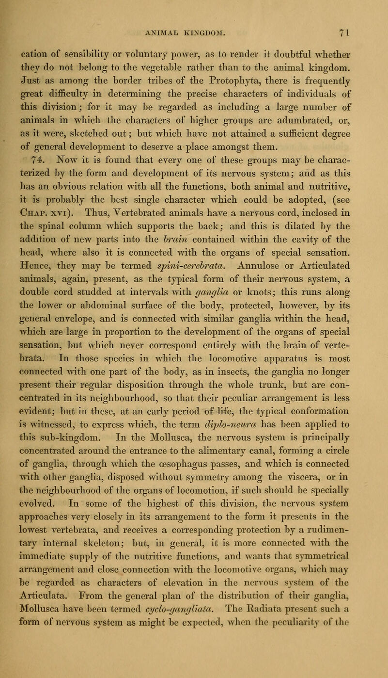 cation of sensibility or voluntary power, as to render it doubtful wbether they do not belong to tlie vegetable ratber than to the animal kingdom. Just as among the border tribes of the Protophyta, there is frequently great difl&culty in determining the precise characters of individuals of this division; for it may be regarded as including a large nvmiber of animals in which the characters of higher groups are adumbrated, or, as it Avere, sketched out; but which have not attained a sufficient degree of general development to deserve a place amongst them. 74. Now it is found that every one of these groups may be charac- terized by the form and development of its nervous system; and as this has an obvious relation with all the functions, both animal and nutritive, it is probably the best single character which could be adopted, (see Chap. xvi). Thus, Yertebrated animals have a nervous cord, inclosed in the spinal column which supports the back; and this is dilated by the addition of new parts into the brain contained within the cavity of the head, where also it is connected with the organs of special sensation. Hence, they may be termed spini-cerehrata. Annulose or Articulated animals, again, present, as the typical form of their nervous system, a double cord studded at intervals with ganglia or knots; this runs along the lower or abdominal surface of the body, protected, however, by its general envelope, and is connected with similar ganglia within the head, which are large in proportion to the development of the organs of special sensation, but which never correspond entirely with the brain of verte- brata. In those species in which the locomotive apparatus is most connected with one part of the body, as in insects, the ganglia no longer present their regular disposition through the whole trunk, but are con- centrated in its neighbourhood, so that their peculiar arrangement is less evident; but in these, at an early period of life, the typical conformation is witnessed, to express which, the term diplo-neura has been applied to this sub-kingdom. In the MoUusca, the nervous system is principally concentrated around the entrance to the alimentary canal, forming a circle of ganglia, through which the oesophagus passes, and which is connected with other ganglia, disposed without symmetry among the viscera, or in the neighbourhood of the organs of locomotion, if such should be specially evolved. In some of the highest of this division, the nervous system approaches very closely in its aiTangement to the form it presents in the lowest vertebrata, and receives a corresponding protection by a rudimen- tary internal skeleton; but, in general, it is more connected Avith the immediate supply of the nutritive functions, and wants that symmetrical arrangement and close connection with the locomotive organs, which may be regarded as characters of elevation in the nervous system of the Articulata. From the general plan of the distribution of their ganglia, Mollusca have been termed cyclo-gangliata. The Radiata present such a form of nervous system as might be expected, when the peculiarity of the