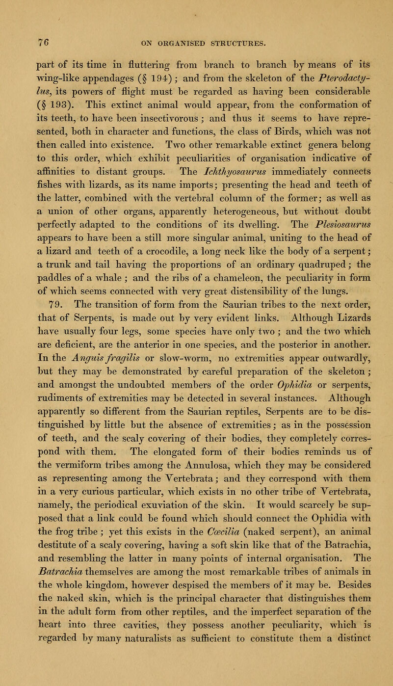 part of its time in fluttering from branch to branch hy means of its wing-like appendages (§ 194) ; and from the skeleton of the Pterodacty- lus, its powers of flight must be regarded as having been considerable (§ 193). This extinct animal would appear, from the conformation of its teeth, to have been insectivorous; and thus it seems to have repre- sented, both in character and functions, the class of Birds, which was not then called into existence. Two other remarkable extinct genera belong to this order, which exhibit peculiarities of organisation indicative of affinities to distant groups. The Ichthyosaurus immediately connects fishes Avith lizards, as its name imports; presenting the head and teeth of the latter, combined with the vertebral column of the former; as well as a union of other organs, apparently heterogeneous, but without doubt perfectly adapted to the conditions of its dwelling. The Plesiosaurus appears to have been a still more singular animal, uniting to the head of a lizard and teeth of a crocodile, a long neck like the body of a serpent; a trunk and tail having the proportions of an ordinary quadruped; the paddles of a whale ; and the ribs of a chameleon, the peculiarity in form of which seems connected Avith very great distensibility of the lungs. 79. The transition of form from the Saurian tribes to the next order, that of Serpents, is made out by very evident links. Although Lizards have usually four legs, some species have only two ; and the two which are deficient, are the anterior in one species, and the posterior in another. In the Anguis fragilis or slow-worm, no extremities appear outwardly, but they may be demonstrated by careful preparation of the skeleton; and amongst the undoubted members of the order Ophidia or serpents, rudiments of extremities may be detected in several instances. Although apparently so different from the Saurian reptiles. Serpents are to be dis- tinguished by little but the absence of extremities; as in the possession of teeth, and the scaly covering of their bodies, they completely corres- pond with them. The elongated form of their bodies reminds us of the vermiform tribes among the Annulosa, which they may be considered as representing among the Yertebrata; and they correspond mth them in a very curious particular, Avhich exists in no other tribe of Yertebrata, namely, the periodical exuviation of the skin. It would scarcely be sup- posed that a link could be found which should connect the Ophidia with the frog tribe ; yet this exists in the Ccecilia (naked serpent), an animal destitute of a scaly covering, having a soft skin like that of the Batrachia, and resembling the latter in many points of internal organisation. The Batrachia themselves are among the most remarkable tribes of animals in the whole kingdom, however despised the members of it may be. Besides the naked skin, which is the principal character that distinguishes them in the adult form from other reptiles, and the imperfect separation of the heart into three cavities, they possess another peculiarity, which is regarded by many naturalists as sufficient to constitute them a distinct