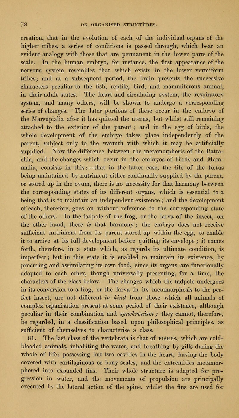 creation, that in the evolution of each of the individual organs of the higher tribes, a series of conditions is passed through, which bear an evident analogy with those that are permanent in the lower parts of the scale. In the human embryo, for instance, the first appearance of the nervous system resembles that which exists in the lower vermiform tribes; and at a subsequent period, the brain presents the successive characters peculiar to the fish, reptile, bird, and mammiferous animal, in their adult states. The heart and circulating system, the respiratory system, and many others, Avill be sho^vvn to undergo a corresponding series of changes. The later portions of these occur in the embryo of the Marsupialia after it has quitted the uterus, but whilst still remaining attached to the exterior of the parent; and in the egg of birds, the whole development of the embryo takes place independently of the parent, subject only to the warmth with which it may be artificially supplied. Now the difference between the metamorphosis of the Batra- chia, and the changes which occur in the embryos of Birds and Mam- malia, consists in this:—that in the latter case, the 4ife of the foetus being maintained by nutriment either continually supplied by the parent, or stored up in the ovum, there is no necessity for that harmony between the corresponding states of its different organs, which is essential to a being that is to maintain an independent existence; and the development of each, therefore, goes on without reference to the corresponding state of the others. In the tadpole of the frog, or the larva of the insect, on the other hand, there is that harmony; the embryo does not receive sufficient nutriment from its parent stored up within the egg, to enable it to arrive at its full development before quitting its envelope ; it comes forth, therefore, in a state which, as regards its ultimate condition, is imperfect; but in this state it is enabled to maintain its existence, by procuring and assimilating its own food, since its organs are functionally adapted to each other, though universally presenting, for a time, the characters of the class below. The changes which the tadpole undergoes in its conversion to a frog, or the larva in its metamorphosis to the per- fect insect, are not different in kind from those which all animals of complex organisation present at some period of their existence, although peculiar in their combination and synchronism ; they cannot, therefore, be regarded, in a classification based upon philosophical principles, as sufficient of themselves to characterise a class. 81. The last class of the vertebrata is that of pishes, which are cold- blooded animals, inhabiting the water, and breathing by gills during the whole of life; possessing but two cavities in the heart, having the body covered with cartilaginous or bony scales, and the extremities metamor- phosed into expanded fins. Their whole structure is adapted for pro- gression in water, and the movements of propulsion are principally executed by the lateral action of the spine, whilst the fins are used for