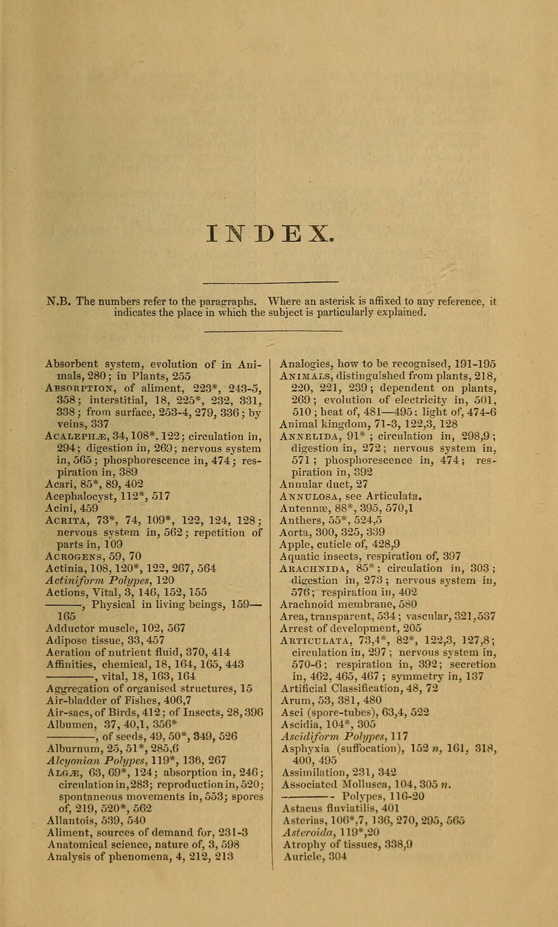 DEX. N.B. The numbers refer to the paragraphs. Where an asterisk is affixed to any reference, it indicates the place in which the subject is particularly explained. Absorbent system, evolution of in Ani- mals, 280; in Plants, 255 Absorption, of aliment, 223*, 243-5, 358; interstitial, 18, 225*, 232, 331, 338; from surface, 253-4, 279, 336; by veins, 337 AcALEPHiE, 34,108*. 122; circulation in, 294; digestion in, 269; nervous system in, 565; phosphorescence in, 474; res- piration in, 389 Acari, 85*, 89, 402 Acephalocyst, 112*, 517 Acini, 459 AcRiTA, 73*, 74, 109*, 122, 124, 128; nervous system in, 562; repetition of parts in, 109 ACROGENS, 59, 70 Actinia, 108,120*, 122, 267, 564 Actinijvnn Polypes, 120 Actions, Vital, 3, 146, 152,155 , Physical in living beings, 159— 165 Adductor muscle, 102, 567 Adipose tissue, 33, 457 Aeration of nutrient fluid, 370, 414 Affinities, chemical, 18,164, 165, 443 , vital, 18, 163,164 Aggregation of organised structures, 15 Air-bladder of Fishes, 406,7 Air-sacs, of Birds, 412; of Insects, 28,396 Albumen, 37,40,1, 356* , of seeds, 49, 50*, 349, 526 Alburnum, 25, 51*, 285,6 Alcyonian PoJypes, 119*, 136, 267 AiG^., 63, 69*, 124; absorption in, 246; circulation in,283; reproduction in, 520; spontaneous movements in, 553; spores of, 219, 520*, 562 AUantois, 539, 540 Aliment, sources of demand for, 231-3 Anatomical science, nature of, 3, 598 Analysis of phenomena, 4, 212, 213 Analogies, how to be recognised, 191-195 Animals, distinguished from plants, 218, 220, 221, 239; dependent on plants, 269; evolution of electricity in, 501, 510 ; heat of, 481—495: light of, 474-6 Animal kingdom, 71-3, 122,3, 128 Annelida, 91* ; circulation in, 298,9; digestion in, 272; nervous system in, 571; phosphorescence in, 474; res- piration in, 392 Annular duct, 27 Annulosa, see Articulata. Antennas, 88*, 395, 570,1 Anthers, 55*, 524,5 Aorta, 300, 325, 339 Apple, cuticle of, 428,9 Aquatic insects, respiration of, 397 Arachnida, 85*; circulation in, 303; digestion in, 273; nervous sj'stem in, 576; respiration in, 402 Arachnoid membrane, 580 Area, transparent, 534; vascular, 321,537 Arrest of development, 205 Articulata, 73,4*, 82*, 122,3, 127,8; circulation in, 297 ; nervous system in, 570-6; respiration in, 392; secretion in, 462, 465, 467 ; symmetry in, 137 Artificial Classification, 48, 72 Arum, 53, 381,480 Asci (spore-tubes), 63,4, 522 Ascidia, 104*, 305 Ascidiform Polypes, 117 Asphyxia (suffocation), 152 n, 161, 318, 400, 495 Assimilation, 231, 342 Associated Mollusca, 104, 305 «. Polypes, 116-20 Astacus fluviatilis, 401 Asterias, 106*.7, 136, 270,295, 565 Asteroida, 119*,20 Atrophy of tissues, 338,9 Auricle, 304