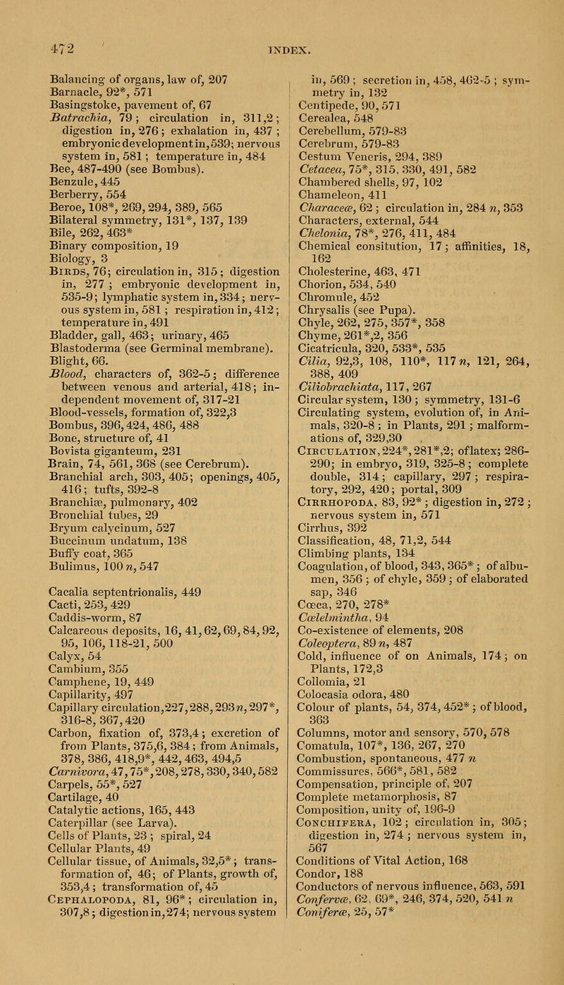Balancing of organs, law of, 207 Barnacle, 92*, 571 Basingstoke, pavement of, 67 BatracTiia, 79; circulation in, 311,2; digestion in, 276; exhalation in, 437 ; embryonic development in, 539; nervous system in, 581; temperature in, 484 Bee, 487-490 (see Bomlous). Benzule,445 Berberry, 654 Beroe, 108*, 269,294, 389, 565 Bilateral symmetry, 131*, 137, 139 Bile, 262, 463* Binary composition, 19 Biology, 3 Birds, 76; circulation in, 315; digestion in, 277 ; embryonic development in, 535-9; lymphatic system in, 334; nerv- ous system in, 681; respiration in, 412; temperature in, 491 Bladder, gall, 463; urinary, 465 Blastoderma (see Germinal membrane). Blight, 66. Blood, characters of, 362-6; difference between venous and arterial, 418; in- dependent movement of, 317-21 Blood-vessels, formation of, 322,3 Bombus, 396,424, 486, 488 Bone, structure of, 41 Bovista giganteum, 231 Brain, 74, 561, 368 (see Cerebrum). Branchial arch, 303, 405; openings, 405, 416; tufts, 392-8 Branchise, pulmonary, 402 Bronchial tubes, 29 Eryum calycinum, 527 Buccinum undatum, 138 Buffy coat, 365 Bulimus, 100 ?i, 547 Cacalia septentrionalis, 449 Cacti, 253, 429 Caddis-worm, 87 Calcareous deposits, 16, 41,62,69,84,92, 95, 106,118-21, 500 Calyxj 54 Cambium, 355 Camphene, 19, 449 Capillarity, 497 Capillary circulation,227,288,293 n, 297*, 316-8,367,420 Carbon, fixation of, 373,4; excretion of from Plants, 375,6, 384; from Animals, 378, 386, 418,9*, 442, 463, 494,5 Carnivora, 47,75*, 208,278,330,340,582 Carpels, 55*, 527 Cartilage, 40 Catalytic actions, 165, 443 Caterpillar (see Larva). Cells of Plants, 23 ; spiral, 24 Cellular Plants, 49 Cellular tissue, of Animals, 32,5*; trans- formation of, 46; of Plants, growth of, 353,4; transformation of, 45 Cephalopoda, 81, 96*; circulation in, 307,8; digestionin,274; nervous system in, 569 ; secretion in, 458, 462-5 ; sym- metry in, 132 Centipede, 90,671 Cerealea, 548 Cerebellum, 579-83 Cerebrum, 579-83 Cestum Veneris, 294, 389 Cetacea, 75*, 315, 330, 491, 582 Chambered shells, 97, 102 Chameleon, 411 Characece, 62 ; circulation in, 284 n, 353 Characters, external, 544 Chelonia, 78*, 276, 411, 484 Chemical consitution, 17; affinities, 18, 162 Cholesterine, 463, 471 Chorion, 534, 540 Chromule, 452 Chrysalis (see Pupa). Chyle, 262, 275, 357*, 358 Chyme, 261 *,2, 356 Cicatricula, 320, 533*, 535 Cilia, 92,3, 108, 110*, 117 m, 121, 264, 388, 409 Ciliobrachiata, 117, 267 Circular system, 130; symmetry, 131-6 Circulating system, evolution of, in Ani- mals, 320-8 ; in Plants, 291; malform- ations of, 329,30 CiECTJLATiON,224*,281*,2; oflatex; 286- 290; in embryo, 319, 325-8; complete double, 314; capillary, 297; respira- tory, 292, 420; portal, 309 CiKRHOPODA, 83, 92*; digestion in, 272 ; nervous system in, 571 Cirrhus, 392 Classification, 48, 71,2, 544 Climbing plants, 134 Coagulation, of blood, 343,365* ; of albu- men, 356 ; of chyle, 369; of elaborated sap, 346 Coeca, 270, 278* Ccelelmintha, 94 Co-existence of elements, 208 Coleoptera, 89 n, 487 Cold, influence of on Animals, 174; on Plants, 172,3 Collomia, 21 Colocasia odora, 480 Colour of plants, 54, 374,452*; of blood, 363 Columns, motor and sensory, 570, 578 Comatula, 107*, 136, 267, 270 Combustion, spontaneous, 477 ?i Commissures, 666*, 581, 582 Compensation, principle of, 207 Complete metamorphosis, 87 Composition, unity of, 196-9 CoNCHiFERA, 102; circulation in, 305; digestion in, 274 ; nervous system in, 667 Conditions of Vital Action, 168 Condor, 188 Conductors of nervous influence, 563, 591 Co7iferv(B, 62, 69*, 246, 374, 520, 541 n Coniferce, 25, 57*