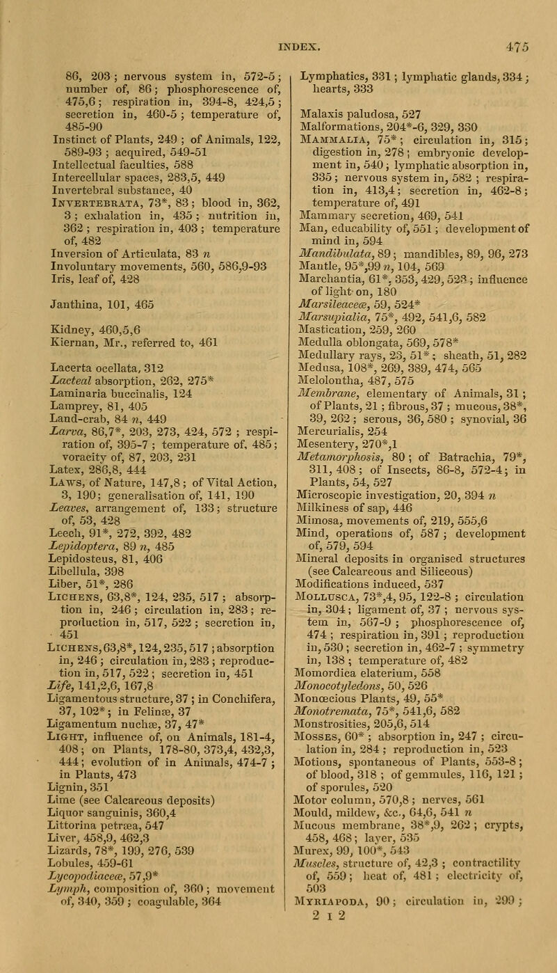 86, 203; nervous system in, 572-5; number of, 86; phosphorescence of, 475,6; respiration in, 394-8, 424,5; secretion in, 460-5; temperature of, 485-90 Instinct of Plants, 249 ; of Animals, 122, 589-93 ; acquired, 549-51 Intellectual faculties, 588 Intercellular spaces, 283,5, 449 Invertebral substance, 40 Invertebrata, 73*, 83; blood in, 362, 3; exhalation in, 435; nutrition in, 362 ; respiration in, 403 ; temperature of, 482 Inversion of Articulata, 83 n Involuntary movements, 560, 586,9-93 Iris, leaf of, 428 Janthina, 101, 465 Kidney, 460,5,6 Kiernan, Mr., referred to, 461 Lacerta ocellata, 312 Lacteal absorption, 262, 275* Laminaria buccinalis, 124 Lamprey, 81, 405 Land-crab, 84 w, 449 Larva, 86,7*, 203, 273, 424, 572 ; respi- ration of, 395-7 ; temperature of, 485; voracity of, 87, 203, 231 Latex, 286,8, 444 Laws, of Nature, 147,8; of Vital Action, 3, 190; generalisation of, 141, 190 Leaves, arrangement of, 133; structure of, 53, 428 Leech, 91*, 272, 392, 482 Lepidoptera, 89 n, 485 Lepidosteus, 81, 406 Libellula, 398 Liber, 51*, 286 Lichens, 63,8*, 124, 235, 517 ; absorp- tion in, 246 ; circulation in, 283; re- production in, 517, 522 ; secretion in, 451 Lichens,63,8*, 124,235,517 ; absorption in, 246 ; circulation in, 283 ; reproduc- tion in, 517, 522 ; secretion in, 451 Life, 141,2,6,167,8 Ligamentous structure, 37 ; in Conchifera, 37,102*; in FelinEe, 37 Ligamentum nuchas, 37, 47* Light, influence of, on Animals, 181-4, 408; on Plants, 178-80,373,4,432,3, 444; evolution of in Animals, 474-7 ; in Plants, 473 Lignin, 351 Lime (see Calcareous deposits) Liquor sanguinis, 360,4 Littorina petrsea, 647 Liver, 458,9, 462,3 Lizards, 78*, 199, 276, 539 Lobules, 459-61 Lycopocliacece, 57,9* Lymph, composition of, 360 ; movement of, 340, 359 ; coagulable, 364 Lymphatics, 331; lymphatic glands, 334; hearts, 333 Malaxis paludosa, 527 Malformations, 204*-6, 329, 330 Mammalia, 75*; circulation in, 315; digestion in, 278 ; embryonic develop- ment in, 540; lymphatic absorption in, 335; nervous system in, 582 ; respira- tion in, 413,4; secretion in, 462-8; temperature of, 491 Mammary secretion, 469, 541 Man, educability of, 551; development of mind in, 594 Mandibulata, 89; mandibles, 89, 96, 273 Mantle, 95*,99 n, 104, 569 Marchantia, 61*. 353,429,523 ; influence of light- on, 180 MarsileacecB, 59, 524* Marsupialia, 75*, 492, 541,6, 582 Mastication, 259, 260 Medulla oblongata, 569, 578* Medullary rays, 23, 51*; sheath, 51, 282 Medusa, 108*, 269, 389, 474, 565 Melolontha, 487, 675 Membr-ane, elementary of Animals, 31; of Plants, 21; fibrous, 37 ; mucous, 38*, 39, 262 ; serous, 36, 580 ; synovial, 36 Mercurialis, 264 Mesentery, 270*,1 Metamorphosis, 80; of Batrachia, 79*, 311,408; of Insects, 86-8, 672-4; in Plants, 54, 527 Microscopic investigation, 20, 394 n Milkiness of sap, 446 Mimosa, movements of, 219, 566,6 Mind, operations of, 587; development of, 579, 694 Mineral deposits in organised structures (see Calcareous and Siliceous) Modifications induced, 537 MoLLtrscA, 73*,4, 95, 122-8 ; circulation in, 304; ligament of, 37 ; nervous sys- tem in, 567-9 ; phosphorescence of, 474 ; respiration in, 391 ; reproduction in, 530 ; secretion in, 462-7 ; symmetry in, 138 ; temperature of, 482 Momordica elaterium, 558 Monocotyledons, 50, 626 Monoecious Plants, 49, 55* Monotremata, 76*, 541,6, 582 Monstrosities, 205,6,614 Mosses, 60* ; absorption in, 247 ; circu- lation in, 284 ; reproduction in, 523 Motions, spontaneous of Plants, 653-8; of blood, 318 ; of gemmules, 116, 121; of sporules, 520 Motor column, 570,8 ; nerves, 561 Mould, mildew, &c., 64,6, 541 n Mucous membrane, 38*,9, 262; crypts, 458, 468; layer, 535 Murex, 99, 100*, 543 Muscles, structure of, 42,3 ; contractility of, 559; heat of, 481; electricity of, 503 Mtriapoda, 90; circulation in, 299 ; 2 I 2