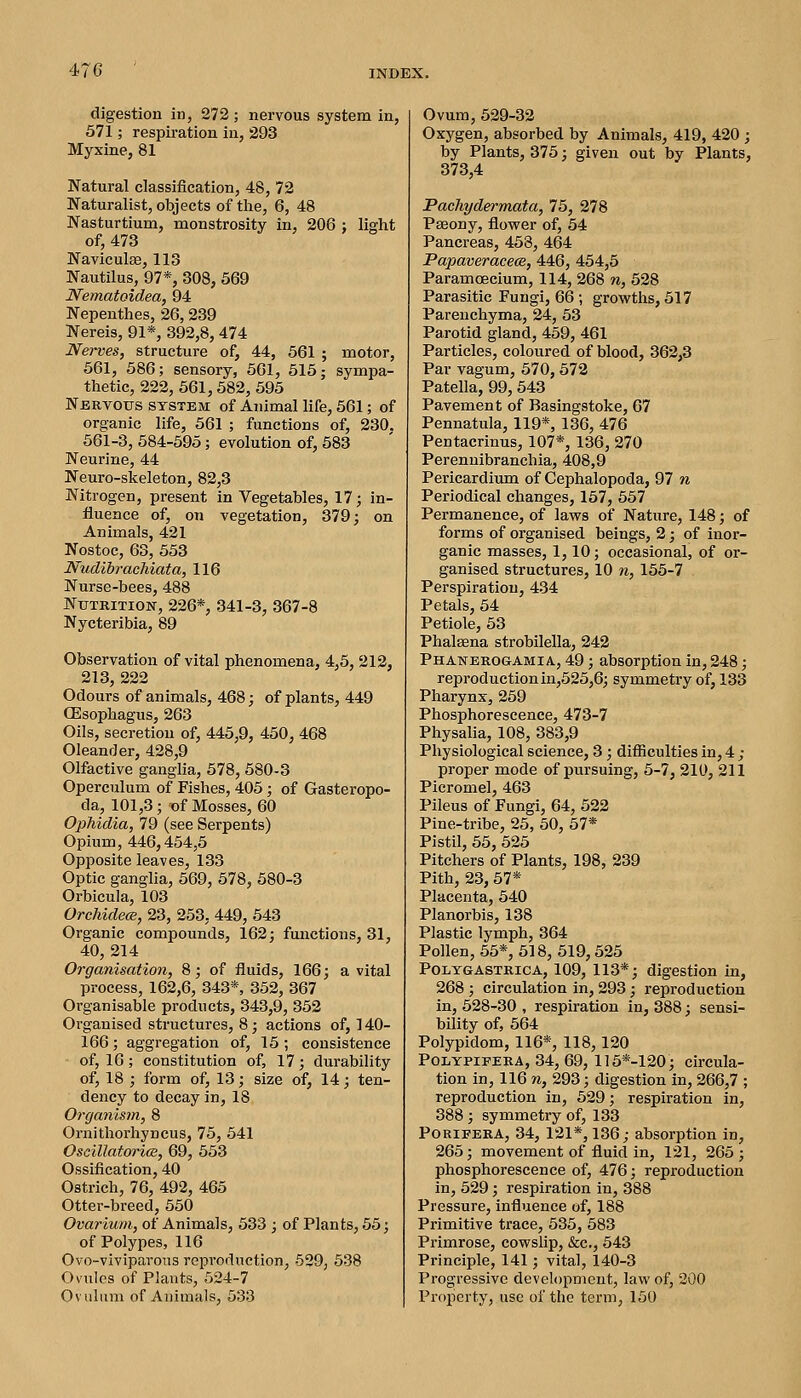 digestion in, 272 ; nervous system in, 571; respiration in, 293 Myxine, 81 Natural classiiication, 48, 72 Naturalist, objects of the, 6, 48 Nasturtium, monstrosity in, 206 ; light of, 473 Naviculae, 113 Nautilus, 97*, 308, 569 Nematoidea, 94 Nepenthes, 26,239 Nereis, 91*, 392,8,474 Nerves, structure of, 44, 561 ; motor, 561, 586; sensory, 661, 515; sympa- thetic, 222, 561,582, 695 Nbrvoxjs system of Animal life, 561; of organic life, 661 ; functions of, 230. 561-3, 584-595; evolution of, 683 Neurine, 44 Neuro-skeleton, 82,3 Nitrogen, present in Vegetables, 17; in- fluence of, on vegetation, 379; on Animals, 421 Nostoc, 63, 553 Nuclior adnata, 116 Nurse-bees, 488 Nutrition-, 226*, 341-3, 367-8 Nycteribia, 89 Observation of vital phenomena, 4,6, 212, 213, 222 Odours of animals, 468; of plants, 449 CEsophagus, 263 Oils, secretion of, 445,9, 450, 468 Oleander, 428,9 Olfactive ganglia, 578, 580-3 Operculum of Fishes, 405; of Gasteropo- da, 101,3; T)f Mosses, 60 Ophidia, 79 (see Serpents) Opium, 446,454,5 Opposite leaves, 133 Optic gangha, 569, 578, 580-3 Orbicula, 103 OrchidecB, 23, 263, 449, 643 Organic compounds, 162; functions, 31, 40, 214 Oi'ganisation, 8; of fluids, 166; a vital process, 162,6, 343*, 352, 367 Organisable products, 343,9, 362 Organised structures, 8; actions of, 140- 166; aggregation of, 16 ; consistence of, 16; constitution of, 17; durability of, 18 ; form of, 13; size of, 14; ten- dency to decay in, 18 Organism, 8 Ornithorhyncus, 75, 641 Oscillatorice, 69, 653 Ossification, 40 Ostrich, 76, 492, 465 Otter-breed, 550 Ovarium, of Animals, 533 ; of Plants, 55; of Polypes, 116 Ovo-viviparous reproduction, 529, 538 Ovules of Plants, 524-7 Ovuliim of Animals, 533 Ovum, 529-32 Oxygen, absorbed by Animals, 419, 420 ; by Plants, 376; given out by Plants, 373,4 Pachydermata, 76, 278 Pseony, flovrer of, 64 Pancreas, 458, 464 PapaveracecB, 446, 464,5 ParamcEcium, 114, 268 n, 528 Parasitic Fungi, 66; grovsfths, 517 Parenchyma, 24, 53 Parotid gland, 459, 461 Particles, coloured of blood, 362,3 Par vagum, 570,572 Patella, 99, 543 Pavement of Basingstoke, 67 Pennatula, 119*, 136, 476 Pentacrinus, 107*, 136, 270 Perennibranchia, 408,9 Pericardium of Cephalopoda, 97 n Periodical changes, 157, 557 Permanence, of laws of Nature, 148; of forms of organised beings, 2; of inor- ganic masses, 1,10; occasional, of or- ganised structures, 10 n, 155-7 Perspiration, 434 Petals, 54 Petiole, 53 Phalsena strobilella, 242 Phanerogamia, 49; absorption in, 248; reproduction in,625,6; symmetry of, 133 Pharynx, 259 Phosphorescence, 473-7 Physalia, 108, 383,9 Physiological science, 3; difficulties in, 4 ; proper mode of pursuing, 5-7, 210, 211 Picromel, 463 Pileus of Fungi, 64, 522 Pine-tribe, 25, 50, 57* Pistil, 65, 525 Pitchers of Plants, 198, 239 Pith, 23, 57* Placenta, 540 Planorbis, 138 Plastic lymph, 364 Pollen, 55*, 518, 619,526 POLYGASTRICA, 109, 113*; digestion in, 268 ; circulation in, 293; reproduction in, 628-30 , respiration in, 388; sensi- bility of, 564 Polypidom, 116*, 118,120 POLYPIFEKA, 34, 69, 1]6*-120; circula- tion in, 116 n, 293; digestion in, 266,7 ; reproduction in, 529; respiration in, 388; symmetry of, 133 PoRiFERA, 34, 121*, 136; absorption in, 265; movement of fluid in, 121, 265 ; phosphorescence of, 476; reproduction in, 529; respiration in, 388 Pressure, influence of, 188 Primitive trace, 536, 583 Primrose, cowslip, &c., 543 Principle, 141; vital, 140-3 Progressive development, law of, 200 Property, use of tlie term, 150
