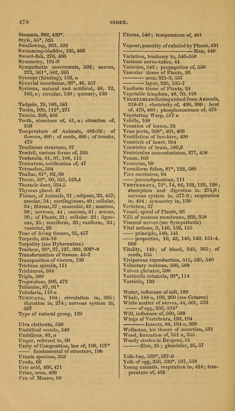 Stomata, 382,429*. Style, 55*, 525 Swallowing, 263, 592 Swimming-bladder, 195,406 Sword-fish, 276, 406 Symmetry, 131-9 Sympathetic movements, 692; nerves, 222, 561*, 582, 595 Syncope (fainting), 152, n Synovial membrane, 36*, 46, 457 Systems, natural and artificial, 48, 72, 105, n; circular, 129 ; quinary, 130 Tadpole, 79,183, 581 Taenia, 109, 112*, 271 Tannin, 250, 455 Teeth, structure of, 41, w; situation of, 259 Temperature of Animals, 482-92; of flowers, 480; of seeds, 480; of trunks, 479 Tendinous structure, 37 Tendril, various forms of, 195 Tentacula, 81, 97,108, 115 Tentorium, ossification of, 47 Tetraodon, 504 Thallus, 61*, 62, 68 Thecse, 59*, 60, 521, 523,4 Thoracic duct, 334,5 Thymus gland, 47 Tissues, of Animals, 31 ; adipose, 33, 457; areolar, 34; cartilaginous, 40; cellular, 34; fibrous, 37 ; muscular, 42 ; mucous, 38 ; nervous, 44 ; osseous, 41; serous, 36; of Plants, 21; cellular, 23; ligne- ous, 25 ; muriform, 23; vasiform, 24; vascular, 26 Tone of living tissues, 35,457 Torpedo, 504-10 Torpidity (see Hybernation) TracheEB, 26*, 37,127, 382, 393*-8 Transformation of tissues, 45-7 Transposition of viscera, 139 Trichina spiralis, 111 Trichiurus, 504 Trigla, 580 TropcEolum, 206, 473 TubicolEe, 87, 91* Tubularia, 116 w TuNiCATA, 104; circulation in, 305; digestion in. 274; nervous system in, 567 Type of natural group, 129 Ulva clathrata, 520 Umbilical vesicle, 540 Umbilicus, 83, n Unger, referred to, 66 Unity of Composition, law of, 196,197* ■ fundamental of structure, 196 Urania speciosa, 353 Uredo, 66 Uric acid, 466,471 Urine, urea, 466 Urn of Mosses, 60 Uterus, 540; temperature of, 481 Vapour, quantity of exhaled by Plants, 431 Man, 440 Variation, tendency to, 546-550 Varicose nerve-tubes, 44 Varieties, 542 ; propagation of, 550 Vascular tissue of Plants, 26 area, 321-3, 637 layer, 320, 635-7 Vasiform tissue of Plants, 24 Vegetable kingdom, 48, 70, 128 Vegetables distinguished from Animals, 218-21 ; electricity of, 499, 300 ; heat of, 479,480; phosphorescence of, 473 Vegetating Wasp, 517 w Velella, 108 Venation of leaves, 53 Vena porta, 328*, 461, 463 Ventilation of bee-hive, 490 Ventricle of heart, 304 Ventricles of brain, 580,3 Ventriculus succenturiatus, 277, 458 Venus, 103 Vermetus, 99 Vermiform fishes, 81*, 122, 680 Fens cavitaires, 94 j)arenc}iymateux, 111 Vertebkata, 73*, 74, 82,122,123, 128 ; absorption and digestion in, 276,6; nervous system in, 577-9; respiration in, 404; symmetry in, 139 Vertebrae, 37 Vessel, spiral of Plants, 26 Villi of mucous membrane, 262, 358 Visceral nerves (see Sympathetic) Vital actions, 3,146, 152,155 principle, 140, 141 properties, 10, 43, 140, 149, 151-4, 600 Vitality, 149; of blood, 343, 365; of seeds, 155 Viviparous reproduction, 515, 629, 540 Voluntary motions, 660, 588 Volvox globator, 530 Vorticella rotatoria, 93*, 114 Vorticils, 133 Water, influence of salt, 189 Whale, 188 m, 199, 260 (see Cetacea) White matter of nerves, 44, 561, 579 of egg, 356, 534* Will, influence of, 560, 688 Wings of Vertebrata, 193,194 Insects, 88,194 n, 398 WoUaston, his theory of secretion, 531 Wood, formation of, 351 n, 356 Woody circles in Exogens, 61 fibre, 25 ; glandular, 26, 57 Yolk-bag, 533*, 537-9 Yolk of egg, 366, 633*, 537,538 Young animals, respiration in, 424; tem- peratui-e of, 492