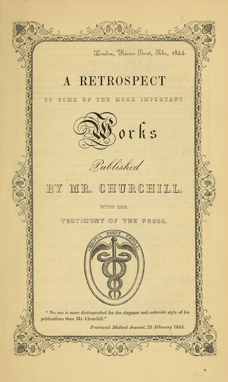 (Borrow, ^l'iace6 S^t^eefc, SPofco', f&U- A RETROSPECT i IF SOME ©IF T B I M IP © 1& T A IS BY ML (CSreMHll WITH THE Ti©TaKa©MY ©if irhi (pkiss.  No one is more distinguished for the elegance and recherche style 'tea publications than Mr. Churchill. jf^^gk Provincial Medical Journal, 25 Februar