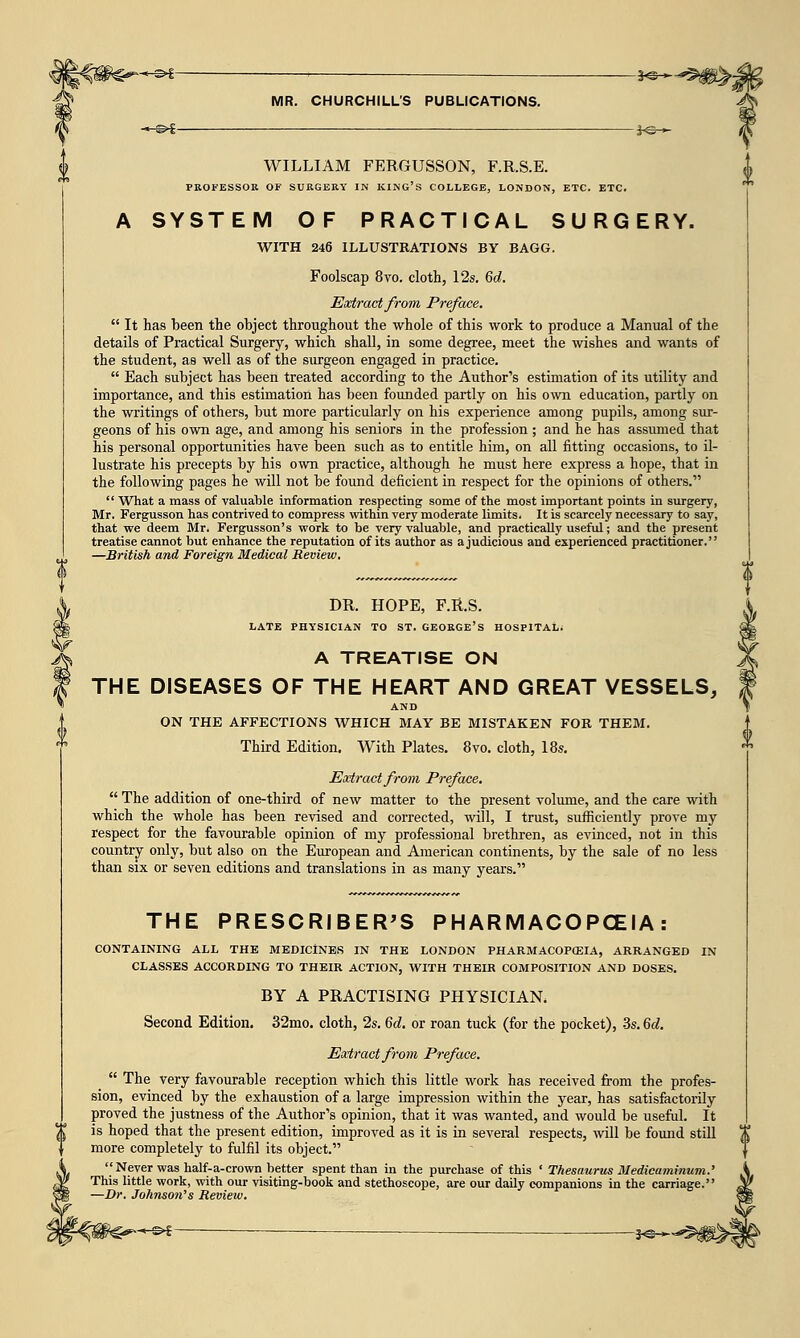 ■~&t 3^— MR. CHURCHILL'S PUBLICATIONS. —©►£ I<SH*- WILLIAM FERGUSSON, F.R.S.E. PROFESSOR OF SURGERY IN KING'S COLLEGE, LONDON, ETC. ETC. A SYSTEM OF PRACTICAL SURGERY. WITH 246 ILLUSTRATIONS BY BAGG. Foolscap 8vo. cloth, 12s. 6d. Extract from Preface. It has been the object throughout the whole of this work to produce a Manual of the details of Practical Surgery, which shall, in some degree, meet the wishes and wants of the student, as well as of the surgeon engaged in practice. Each subject has been treated according to the Author's estimation of its utility and importance, and this estimation has been founded partly on his own education, partly on the writings of others, but more particularly on his experience among pupils, among sur- geons of his own age, and among his seniors in the profession ; and he has assumed that his personal opportunities have been such as to entitle him, on all fitting occasions, to il- lustrate his precepts by his own practice, although he must here express a hope, that in the following pages he will not be found deficient in respect for the opinions of others. What a mass of valuable information respecting some of the most important points in surgery, Mr. Fergusson has contrived to compress within very moderate limits. It is scarcely necessary to say, that we deem Mr. Fergusson's work to be very valuable, and practically useful; and the present treatise cannot but enhance the reputation of its author as a judicious and experienced practitioner. —British and Foreign Medical Review. DR. HOPE, F.R.S. LATE PHYSICIAN TO ST. GEORGE'S HOSPITAL; A TREATISE ON THE DISEASES OF THE HEART AND GREAT VESSELS, AND ON THE AFFECTIONS WHICH MAY BE MISTAKEN FOR THEM. Third Edition. With Plates. 8vo. cloth, 18s. Extract from Preface. The addition of one-third of new matter to the present volume, and the care with which the whole has been revised and corrected, will, I trust, sufficiently prove my respect for the favourable opinion of my professional brethren, as evinced, not in this country only, but also on the European and American continents, by the sale of no less than six or seven editions and translations in as many years. THE PRESCRIBER'S PHARMACOPOEIA: CONTAINING ALL THE MEDICINES IN THE LONDON PHARMACOPCEIA, ARRANGED IN CLASSES ACCORDING TO THEIR ACTION, WITH THEIR COMPOSITION AND DOSES. BY A PRACTISING PHYSICIAN* Second Edition. 32mo. cloth, 2s. 6d. or roan tuck (for the pocket), 3s. 6^. Extract from Preface. The very favourable reception which this little work has received from the profes- sion, evinced by the exhaustion of a large impression within the year, has satisfactorily proved the justness of the Author's opinion, that it was wanted, and would be useful. It is hoped that the present edition, improved as it is in several respects, will be found still more completely to fulfil its object. Never was half-a-crown better spent than in the purchase of this ' Thesaurus Medicaminum.' This little work, with our visiting-book and stethoscope, are our daily companions in the carriage. -Dr. Johnson's Review. HS>£- _j<g_