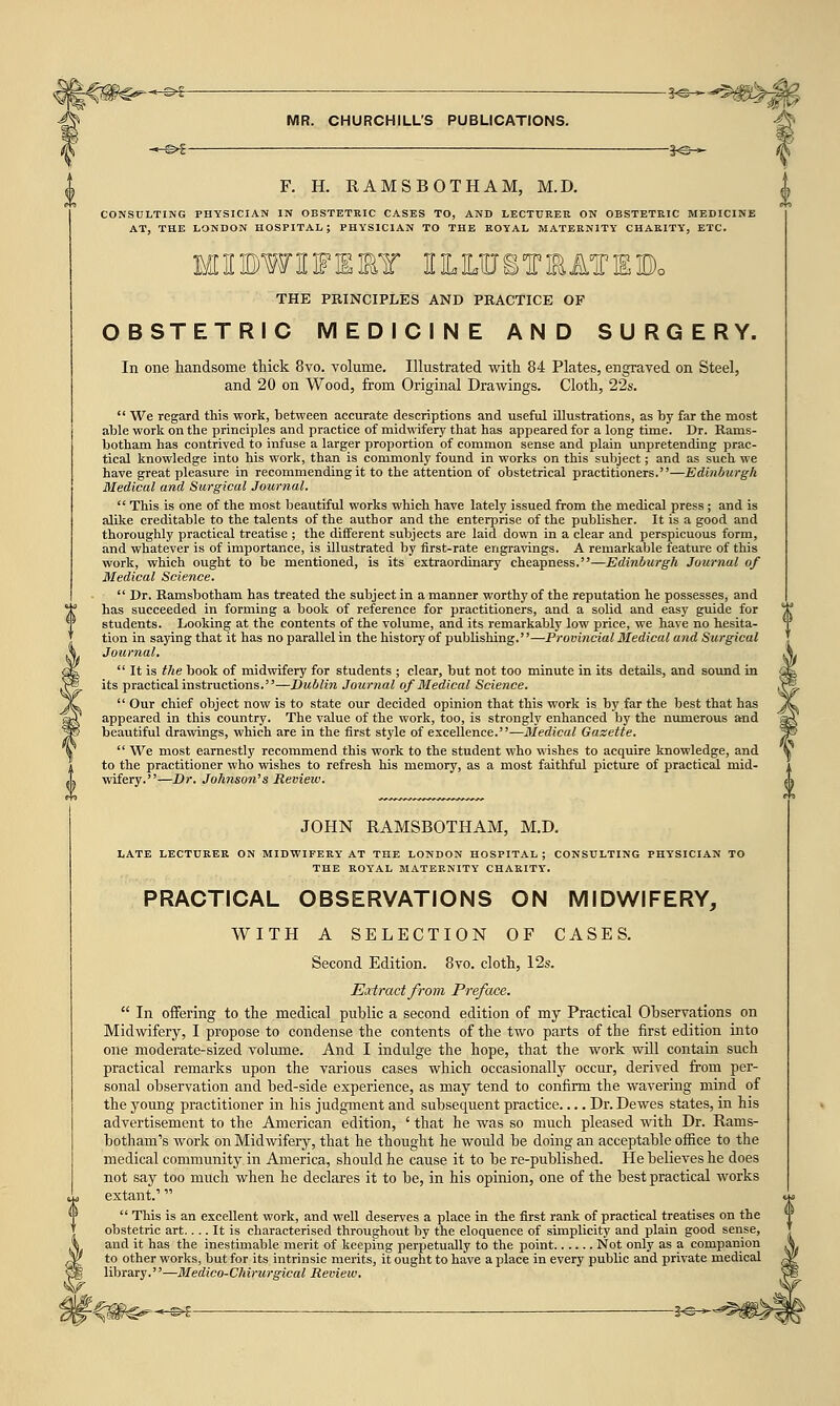 —•§>£ 3-©- MR. CHURCHILL'S PUBLICATIONS. —©£ |<©— F. H. RAMSBOTHAM, M.D. CONSULTING PHYSICIAN IN OBSTETRIC CASES TO, AND LECTURER ON OBSTETRIC MEDICINE AT, THE LONDON HOSPITAL; PHYSICIAN TO THE ROYAL MATERNITY CHARITY, ETC. MIBWIFEIY ILUJ&TRATEBo THE PRINCIPLES AND PRACTICE OF OBSTETRIC MEDICINE AND SURGERY. In one handsome thick 8vo. volume. Illustrated with 84 Plates, engraved on Steel, and 20 on Wood, from Original Drawings. Cloth, 22s.  We regard this work, between accurate descriptions and useful illustrations, as by far the most able work on the principles and practice of midwifery that has appeared for a long time. Dr. Rams- botham has contrived to infuse a larger proportion of common sense and plain unpretending prac- tical knowledge into his work, than is commonly found in works on this subject; and as such we have great pleasure in recommending it to the attention of obstetrical practitioners.—Edinburgh Medical and Surgical Journal. . This is one of the most beautiful works which have lately issued from the medical press; and is alike creditable to the talents of the author and the enterprise of the publisher. It is a good and thoroughly practical treatise ; the different subjects are laid down in a clear and perspicuous form, and whatever is of importance, is illustrated by first-rate engravings. A remarkable feature of this work, which ought to be mentioned, is its extraordinary cheapness.—Edinburgh Journal of Medical Science.  Dr. Ramsbotham has treated the subject in a manner worthy of the reputation he possesses, and has succeeded in forming a book of reference for practitioners, and a solid and easy guide for students. Looking at the contents of the volume, and its remarkably low price, we have no hesita- tion in saying that it has no parallel in the history of publishing.—Provincial Medical and Surgical Journal.  It is the book of midwifery for students ; clear, but not too minute in its details, and sound in its practical instructions.—Dublin Journal of Medical Science.  Our chief object now is to state our decided opinion that this work is by far the best that has appeared in this country. The value of the work, too, is strongly enhanced by the numerous and beautiful drawings, which are in the first style of excellence.—Medical Gazette.  We most earnestly recommend this work to the student who wishes to acquire knowledge, and to the practitioner who wishes to refresh his memory, as a most faithful picture of practical mid- wifery.—Dr. Johnson's Review. JOHN RAMSBOTHAM, M.D. LATE LECTURER ON MIDWIFERY AT THE LONDON HOSPITAL ; CONSULTING PHYSICIAN TO THE ROYAL MATERNITY CHARITY'. PRACTICAL OBSERVATIONS ON MIDWIFERY, WITH A SELECTION OF CASES. Second Edition. 8vo. cloth, 12s. Extract from Preface.  In offering to the medical public a second edition of my Practical Observations on Midwifery, I propose to condense the contents of the two parts of the first edition into one moderate-sized volume. And I indulge the hope, that the work will contain such practical remarks upon the various cases which occasionally occur, derived from per- sonal observation and bed-side experience, as may tend to confirm the wavering mind of the young practitioner in his judgment and subsequent practice Dr. Dewes states, in his advertisement to the American edition, ' that he was so much pleased with Dr. Rams- botham 's work on Midwifery, that he thought he would be doing an acceptable office to the medical community in America, should he cause it to be re-published. He believes he does not say too much when he declares it to be, in his opinion, one of the best practical works extant.'  This is an excellent work, and well deserves a place in the first rank of practical treatises on the obstetric art.... It is characterised throughout by the eloquence of simplicity and plain good sense, and it has the inestimable merit of keeping perpetually to the point Not only as a companion to other works, but for its intrinsic merits, it ought to have a place in every public and private medical library.''—Medico-Chirurgical Review. g>£ — 3<S-