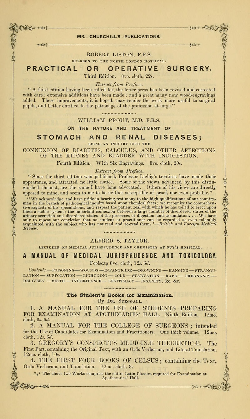 ROBERT LISTON, F.R.S. SURGEON TO THE NORTH LONDON HOSPITAL. PRACTICAL OR OPERATIVE SURGERY. Third Edition. 8vo. cloth, 22s. Extract from Preface.  A third edition having been called for, the letter-press has been revised and corrected with care; extensive additions have been made ; and a great many new wood-engravings added. These improvements, it is hoped, may render the work more useful to surgical pupils, and better entitled to the patronage of the profession at large. WILLIAM PROUT, M.D. F.R.S. ON THE NATURE AND TREATMENT OF STOMACH AND RENAL DISEASES; BEING AN INQ.UIRY INTO THE CONNEXION OF DIABETES, CALCULUS, AND OTHER AFFECTIONS OF THE KIDNEY AND BLADDER WITH INDIGESTION. Fourth Edition. With Six Engravings. 8vo. cloth, 20s. Extract from Preface.  Since the third edition was published, Professor Liebig's treatises have made their appearance, and attracted no little notice. Some of the views advanced by this distin- guished chemist, are the same I have long advocated. Others of his views are directly opposed to mine, and seem to me to be neither susceptible of proof, nor even probable.  We acknowledge and have pride in bearing testimony to the high qualifications of our country- man in the branch of pathological inquiry based upon chemical facts ; we recognize the comprehen- sive sagacity of his speculations, and respect the patient zeal with which he has toiled to erect upon these a stable system ; the important connexion between a large number of disordered states of the urinary secretion and disordered states of the processes of digestion and assimilation. . . .We have only to repeat our conviction that no student or practitioner can be regarded as even tolerably acquainted with the subject who has not read and re-read them.—British and Foreign Medical Review. ALFRED S. TAYLOR, LECTURER ON MEDICAL JURISPRUDENCE AND CHEMISTRY AT GUY'S HOSPITAL. A MANUAL OF MEDIGAL JURISPRUDENCE AND TOXICOLOGY. Foolscap 8vo. cloth, 12s. 6d. Contents.—poisoning—wo unds —in f anticide —dro w ning — hanging—strangu- lation — SUFFOCATION LIGHTNING COLD STARVATION RAPE PREGNANCY DELIVERY—BIRTH INHERITANCE LEGITIMACY INSANITY, &C. &C. The Student's Books for Examination. By Dr. Steggall. 1. A MANUAL FOR THE USE OF STUDENTS PREPARING FOR EXAMINATION AT APOTHECARIES' HALL. Ninth Edition. 12mo. cloth, 8s. 6d. 2. A MANUAL FOR THE COLLEGE OF SURGEONS ; intended for the Use of Candidates for Examination and Practitioners. One thick volume. 12mo. cloth, 12s. 6d. 3. GREGORY'S CONSPECTUS MEDICLNJE THEORETICS. The First Part, containing the Original Text, with an Ordo Verborum, and Literal Translation. 12mo. cloth, 10s. 4. THE FIRST FOUR BOOKS OF CELSUS; containing the Text, Ordo Verborum, and Translation. 12mo. cloth, 8s. *** The above two Works comprise the entire Latin Classics required for Examination at Apothecaries' Hall. -©►£ ———— 3^