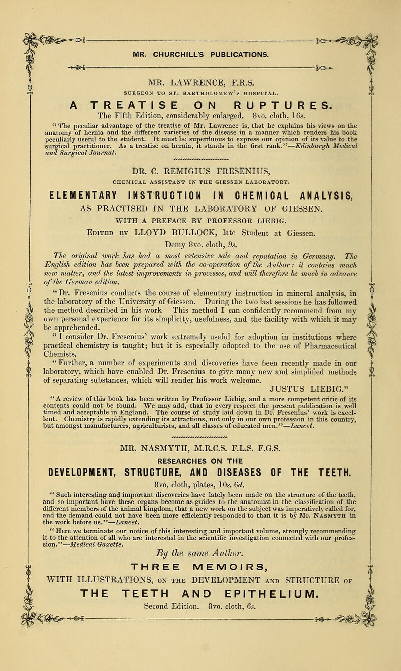 MR. LAWRENCE, F.R.S. SURGEON TO ST. BARTHOLOMEW'S HOSPITAL. A TREATISE ON RUPTURES. The Fifth Edition, considerably enlarged. 8vo. cloth, 16s.  The peculiar advantage of the treatise of Mr. Lawrence is, that he explains his views on the anatomy of hernia and the different varieties of the disease in a manner which renders his book peculiarly useful to the student. It must be superfluous to express our opinion of its value to the surgical practitioner. As a treatise on hernia, it stands in the first rank.—Edinburgh Medical and Surgical Journal. DR. C. REMIGIUS FRESENIUS, CHEMICAL ASSISTANT IN THE GIESSEN LABORATORY. ELEMENTARY INSTRUCTION IN CHEMICAL ANALYSIS, AS PRACTISED IN THE LABORATORY OF GIESSEN. WITH A PREFACE BY PROFESSOR LIEBIG. Edited by LLOYD BULLOCK, late Student at Giessen. Demy 8vo. cloth, 9s. The original work has had a most extensive sale and reputation in Germany. The English edition has been prepared with the co-operation of the Author: it contains much new matter, and the latest improvements in processes, and will therefore be much in advance of the German edition.  Dr. Fresenius conducts the course of elementary instruction in mineral analysis, in the laboratory of the University of Giessen. During the two last sessions he has followed the method described in his work This method I can confidently recommend from my own personal experience for its simplicity, usefulness, and the facility with which it may be apprehended.  I consider Dr. Fresenius' work extremely useful for adoption in institutions where practical chemistry is taught; but it is especially adapted to the use of Pharmaceutical Chemists.  Further, a number of experiments and discoveries have been recently made in our laboratory, which have enabled Dr. Fresenius to give many new and simplified methods of separating substances, which will render his work welcome. JUSTUS LIEBIG. A review of this book has been written by Professor Liebig, and a more competent critic of its contents could not be found. We may add, that in every respect the present publication is well timed and acceptable in England. The course of study laid down in Dr. Fresenius' work is excel- lent. Chemistry is rapidly extending its attractions, not only in our own profession in this country, but amongst manufacturers, agriculturists, and all classes of educated men.—Lancet. MR. NASMYTH, M.R.C.S. F.L.S. F.G.S. RESEARCHES ON THE DEVELOPMENT, STRUCTURE, AND DISEASES OF THE TEETH. 8vo. cloth, plates, 10s. 6d.  Such interesting and important discoveries have lately been made on the structure of the teeth, and so important have these organs become as guides to the anatomist in the classification of the different members of the animal kingdom, that a new work on the subject was imperatively called for, and the demand could not have been more efficiently responded to than it is by Mr. Nasmyth in the work before us.—Lancet.  Here we terminate our notice of this interesting and important volume, strongly recommending it to the attention of all who are interested in the scientific investigation connected with our profes- sion.—Medical Gazette. By the same Author. THREE MEMOIRS, WITH ILLUSTRATIONS, on the DEVELOPMENT and STRUCTURE op THE TEETH AND EPITHELIUM. Second Edition. 8vo. cloth, 6s. ¥-^m^^^^ ;