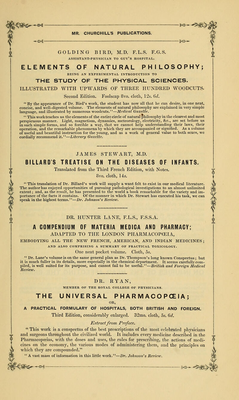 ^©* *e— MR. CHURCHILL'S PUBLICATIONS. 30— GOLDING BIRD, M.D. F.L.S. F.G.S. ASSISTANT-PHYSICIAN TO GUY'S HOSPITAL. ELEMENTS OF NATURAL PHILOSOPHY; BEING AN EXPERIMENTAL INTRODUCTION TO THE STUDY OF THE PHYSICAL SCIENCES. ILLUSTRATED WITH UPWARDS OF THREE HUNDRED WOODCUTS. Second Edition. Foolscap 8vo. cloth, 12s. 6d. By the appearance of Dr. Bird's work, the student has now all that he can desire, in one neat, concise, and well-digested volume. The elements of natural philosophy are explained in very simple language, and illustrated by numerous woodcuts.—Medical Gazette. This work teaches us the elements of the entire circle of natural philosophy in the clearest and most perspicuous manner. Light, magnetism, dynamics, meteorology, electricity, &c, are set before us in such simple forms, and so forcible a way, that we cannot help understanding their laws, their operation, and the remarkable phenomena by which they are accompanied or signified. As a volume of useful and beautiful instruction for the young, and as a work of general value to both sexes, we cordially recommend it.—Literary Gazette. JAMES STEWART, M.D. BILLARD'S TREATISE ON THE DISEASES OF INFANTS. Translated from the Third French Edition, with Notes. 8vo. cloth, 14s.  This translation of Dr. Billard's work will supply a want felt to exist in our medical literature. The author has enjoyed opportunities of pursuing pathological investigations to an almost unlimited extent; and, as the result, he has presented to the world a book remarkable for the variety and im- portance of the facts it contains. Of the manner in which Dr. Stewart has executed his task, we can speak in the highest terms.—Dr. Johnson's Review. DR. HUNTER LANE, F.L.S., F.S.S.A. A COMPENDIUM OF MATERIA MEDIGA AND PHARMACY; ADAPTED TO THE LONDON PHARMACOPOEIA, EMBODYING ALL THE NEW FRENCH, AMERICAN, AND INDIAN MEDICINES; AND ALSO COMPRISING A SUMMARY OF PRACTICAL TOXICOLOGY. One neat pocket volume. Cloth, 5s.  Dr. Lane's volume is on the same general plan as Dr. Thompson's long known Conspectus; but it is much fuller in its details, more especially in the chemical department. It seems carefully com- piled, is well suited for its purpose, and cannot fail to be useful.—British and Foreign Medical Review. DR. RYAN, MEMBER OF THE ROYAL COLLEGE OF PHYSICIANS. THE UNIVERSAL P H A R M ACO PCE IA ; OR, A PRACTICAL FORMULARY OF HOSPITALS, BOTH BRITISH AND FOREIGN. Third Edition, considerably enlarged. 32mo. cloth, 5s. 6d. Extract from Pre/ace.  This work is a conspectus of the best prescriptions of the most celebrated physicians and surgeons throughout the civilized world. It includes every medicine described in the Pharmacopoeias, with the doses and uses, the rules for prescribing, the actions of medi- cines on the economy, the various modes of administering them, and the principles on which they are compounded.  A vast mass of information in this little work.—Dr. Johnson's Review.