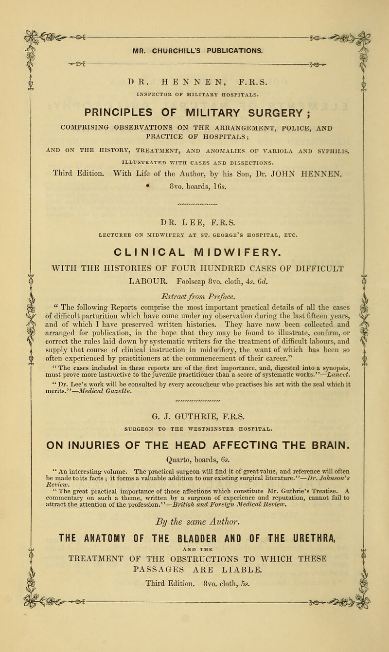 ■»-©* go > MR. CHURCHILL'S PUBLICATIONS. -~-^f 3<g~ DR. H E N N E N, F.R.S. INSPECTOR OF MILITARY HOSPITALS. PRINCIPLES OF MILITARY SURGERY; COMPRISING OBSERVATIONS ON THE ARRANGEMENT, POLICE, AND PRACTICE OF HOSPITALS; AND ON THE HISTORY, TREATMENT, AND ANOMALIES OF VARIOLA AND SYPHILIS. ILLUSTRATED WITH CASES AND DISSECTIONS. Third Edition. With Life of the Author, by his Son, Dr. JOHN HENNEN. • 8vo. boards, 16s. DR. LEE, F.R.S. LECTURER ON MIDWIFERY AT ST. GEORGE'S HOSPITAL, ETC. CLIN ICAL M I DWI FERY. WITH THE HISTORIES OF FOUR HUNDRED CASES OF DIFFICULT LABOUR. Foolscap 8vo. cloth, 4s. 6d. Eat root from Preface.  The following Reports comprise the most important practical details of all the cases of difficult parturition which have come under my observation during the last fifteen years, and of which I have preserved written histories. They have now been collected and arranged for publication, in the hope that they may be found to illustrate, confirm, or correct the rules laid down by systematic writers for the treatment of difficult labours, and supply that course of clinical instruction in midwifery, the want of which has been so often experienced by practitioners at the commencement of their career.  The cases included in these reports are of the first importance, and, digested into a synopsis, must prove more instructive to the juvenile practitioner than a score of systematic works.—Lancet.  Dr. Lee's work will be consulted by every accoucheur who practises his art with the zeal which it merits.—Medical Gazette. G. J. GUTHRIE, F.R.S. SURGEON TO THE WESTMINSTER HOSPITAL. ON INJURIES OF THE HEAD AFFECTING THE BRAIN. Quarto, boards, 6s.  An interesting volume. The practical surgeon will find it of great value, and reference will often be made to its facts ; it forms a valuable addition to our existing surgical literature.''—Dr. Johnson's Review. The great practical importance of those affections which constitute Mr. Guthrie's Treatise. A commentary on such a theme, written by a surgeon of experience and reputation, cannot fail to attract the attention of the profession.—British and Foreign Medical Review. By the same Author. THE ANATOMY OF THE BLADDER AND OF THE URETHRA, AND THE TREATMENT OF THE OBSTRUCTIONS TO WHICH THESE PASSAGES ARE LIABLE. Third Edition. 8vo. cloth, 5s. -©^ — . —3*©—