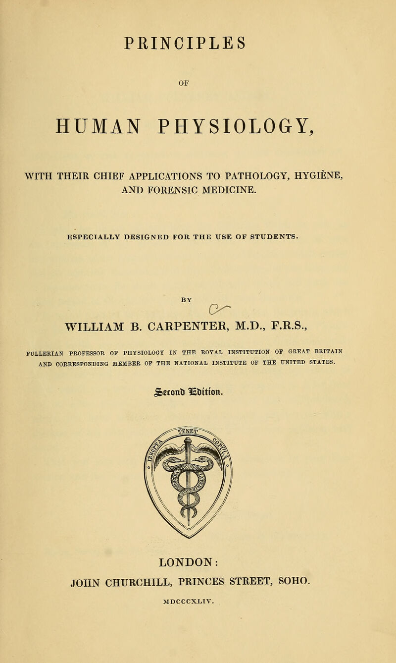 OF HUMAN PHYSIOLOGY, WITH THEIR CHIEF APPLICATIONS TO PATHOLOGY, HYGIENE, AND FORENSIC MEDICINE. ESPECIALLY DESIGNED FOR THE USE OF STUDENTS. WILLIAM B. CARPENTER, M.D., F.R.S., FULLERIAN PROFESSOR OF PHYSIOLOGY IN THE ROYAL INSTITUTION OF GREAT BRITAIN AND CORRESPONDING MEMBER OF THE NATIONAL INSTITUTE OF THE UNITED STATES. j&econti lE&ittott. LONDON: JOHN CHURCHILL, PRINCES STREET, SOHO. MDCCCXL1V.