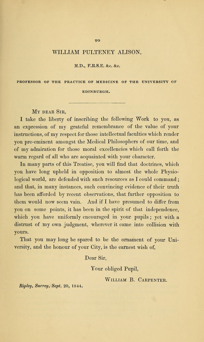 TO WILLIAM PULTENEY ALISON, M.D., F.R.S.E. &c. &c. PROFESSOR OF THE PRACTICE OF MEDICINE OF THE UNIVERSITY OF EDINBURGH. My dear Sir, I take the liberty of inscribing the following Work to you, as an expression of my grateful remembrance of the value of your instructions, of my respect for those intellectual faculties which render you pre-eminent amongst the Medical Philosophers of our time, and of my admiration for those moral excellencies which call forth the warm regard of all who are acquainted with your character. In many parts of this Treatise, you will find that doctrines, which you have long upheld in opposition to almost the whole Physio- logical world, are defended with such resources as I could command; and that, in many instances, such convincing evidence of their truth has been afforded by recent observations, that further opposition to them would now seem vain. And if I have presumed to differ from you on some points, it has been in the spirit of that independence, which you have uniformly encouraged in your pupils; yet with a distrust of my own judgment, wherever it came into collision with yours. That you may long be spared to be the ornament of your Uni- versity, and the honour of your City, is the earnest wish of, Dear Sir, Your obliged Pupil, William B. Carpenter. Ripley, Surrey, Sept. 20, 1844.