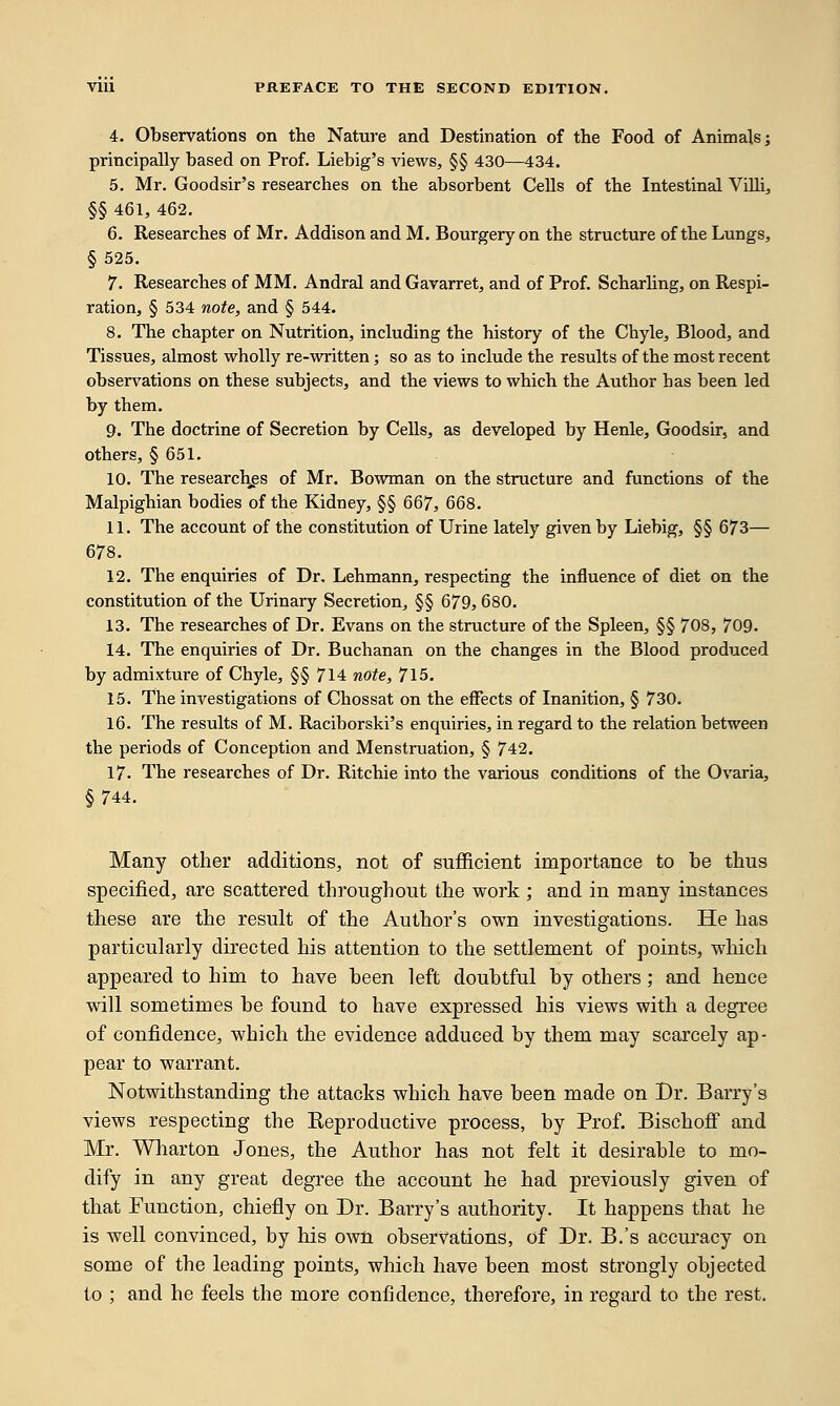 4. Observations on the Nature and Destination of the Food of Animals; principally based on Prof. Liebig's views, §§ 430—434. 5. Mr. Goodsir's researches on the absorbent Cells of the Intestinal Villi, §§ 461, 462. 6. Researches of Mr. Addison and M. Bourgery on the structure of the Lungs, § 525. 7. Researches of MM. Andral and Gavarret, and of Prof. Scharling, on Respi- ration, § 534 note, and § 544. 8. The chapter on Nutrition, including the history of the Chyle, Blood, and Tissues, almost wholly re-written; so as to include the results of the most recent observations on these subjects, and the views to which the Author has been led by them. 9. The doctrine of Secretion by Cells, as developed by Henle, Goodsir, and others, § 651. 10. The researches of Mr. Bowman on the structure and functions of the Malpighian bodies of the Kidney, §§ 667, 668. 11. The account of the constitution of Urine lately given by Liebig, §§ 673— 678. 12. The enquiries of Dr. Lehmann, respecting the influence of diet on the constitution of the Urinary Secretion, §§ 679, 680. 13. The researches of Dr. Evans on the structure of the Spleen, §§ 708, 709. 14. The enquiries of Dr. Buchanan on the changes in the Blood produced by admixture of Chyle, §§ 714 note, 715. 15. The investigations of Chossat on the effects of Inanition, § 730. 16. The results of M. Raciborski's enquiries, in regard to the relation between the periods of Conception and Menstruation, § 742. 17- The researches of Dr. Ritchie into the various conditions of the Ovaria, §744. Many other additions, not of sufficient importance to be thus specified, are scattered throughout the work ; and in many instances these are the result of the Author's own investigations. He has particularly directed his attention to the settlement of points, which appeared to him to have been left doubtful by others; and hence will sometimes be found to have expressed his views with a degree of confidence, which the evidence adduced by them may scarcely ap- pear to warrant. Notwithstanding the attacks which have been made on Br. Barry's views respecting the Eeproductive process, by Prof. Bischoff and Mr. Wharton Jones, the Author has not felt it desirable to mo- dify in any great degree the account he had previously given of that Function, chiefly on Dr. Barry's authority. It happens that he is well convinced, by his own observations, of Dr. B.'s accuracy on some of the leading points, which have been most strongly objected to ; and he feels the more confidence, therefore, in regard to the rest.