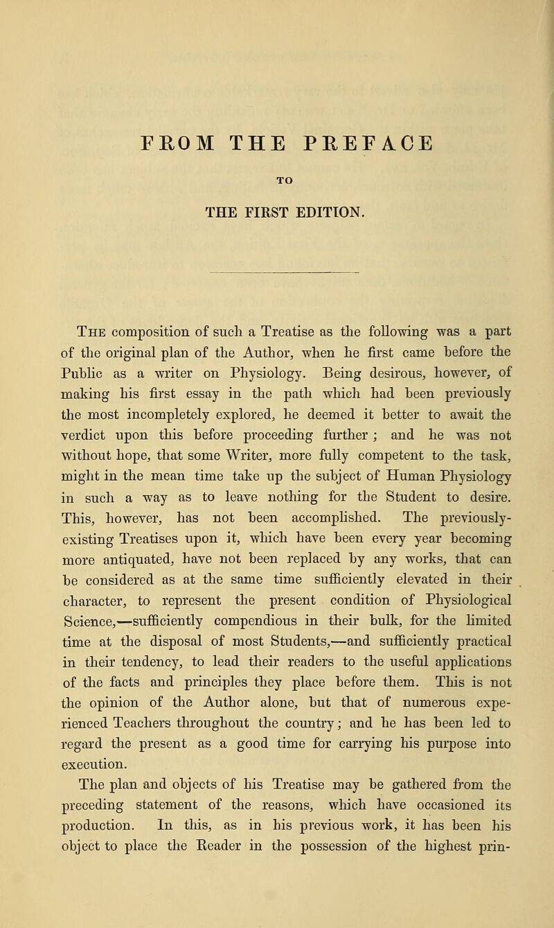 FROM THE PREFACE TO THE FIRST EDITION. The composition of such a Treatise as the following was a part of the original plan of the Author, when he first came before the Public as a writer on Physiology. Being desirous, however, of making his first essay in the path which had been previously the most incompletely explored, he deemed it better to await the verdict upon this before proceeding further; and he was not without hope, that some Writer, more fully competent to the task, might in the mean time take up the subject of Human Physiology in such a way as to leave nothing for the Student to desire. This, however, has not been accomplished. The previously- existing Treatises upon it, which have been every year becoming more antiquated, have not been replaced by any works, that can be considered as at the same time sufficiently elevated in their character, to represent the present condition of Physiological Science,—sufficiently compendious in their bulk, for the limited time at the disposal of most Students,—and sufficiently practical in their tendency, to lead their readers to the useful amplications of the facts and principles they place before them. This is not the opinion of the Author alone, but that of numerous expe- rienced Teachers throughout the country; and he has been led to regard the present as a good time for carrying his purpose into execution. The plan and objects of his Treatise may be gathered from the preceding statement of the reasons, which have occasioned its production. In this, as in his previous work, it has been his object to place the Header in the possession of the highest prin-
