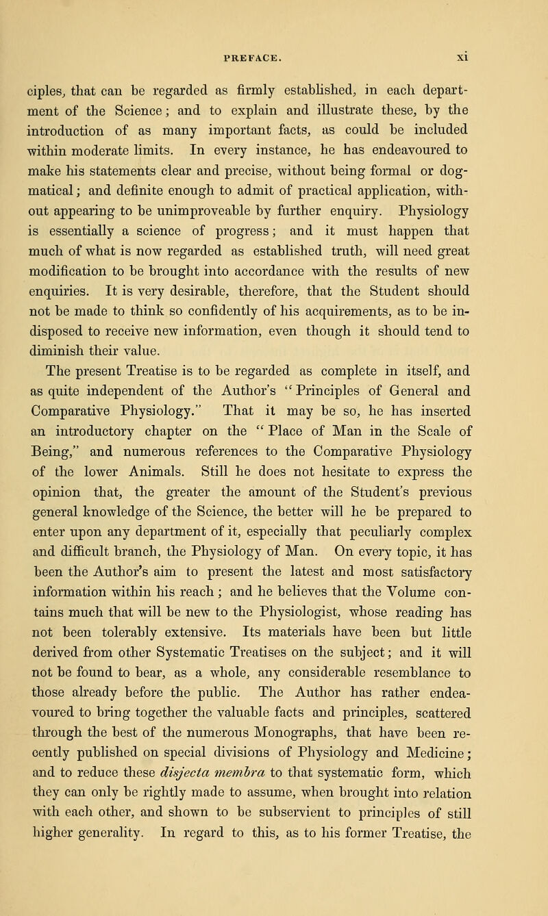 ciples, that can be regarded as firmly established, in each depart- ment of the Science; and to explain and illustrate these, by the introduction of as many important facts, as could be included within moderate limits. In every instance, he has endeavoured to make his statements clear and precise, without being formal or dog- matical ; and definite enough to admit of practical application, with- out appearing to be unimproveable by further enquiry. Physiology is essentially a science of progress; and it must happen that much of what is now regarded as established truth, will need great modification to be brought into accordance with the results of new enquiries. It is very desirable, therefore, that the Student should not be made to think so confidently of his acquirements, as to be in- disposed to receive new information, even though it should tend to diminish their value. The present Treatise is to be regarded as complete in itself, and as quite independent of the Author's Principles of General and Comparative Physiology. That it may be so, he has inserted an introductory chapter on the  Place of Man in the Scale of Being, and numerous references to the Comparative Physiology of the lower Animals. Still he does not hesitate to express the opinion that, the greater the amount of the Student's previous general knowledge of the Science, the better will he be prepared to enter upon any department of it, especially that peculiarly complex and difficult branch, the Physiology of Man. On every topic, it has been the Author's aim to present the latest and most satisfactory information within his reach ; and he believes that the Volume con- tains much that will be new to the Physiologist, whose reading has not been tolerably extensive. Its materials have been but little derived from other Systematic Treatises on the subject; and it will not be found to bear, as a whole, any considerable resemblance to those already before the public. The Author has rather endea- voured to bring together the valuable facts and principles, scattered through the best of the numerous Monographs, that have been re- cently published on special divisions of Physiology and Medicine; and to reduce these disjecta membra to that systematic form, which they can only be rightly made to assume, when brought into relation with each other, and shown to be subservient to principles of still higher generality. In regard to this, as to his former Treatise, the