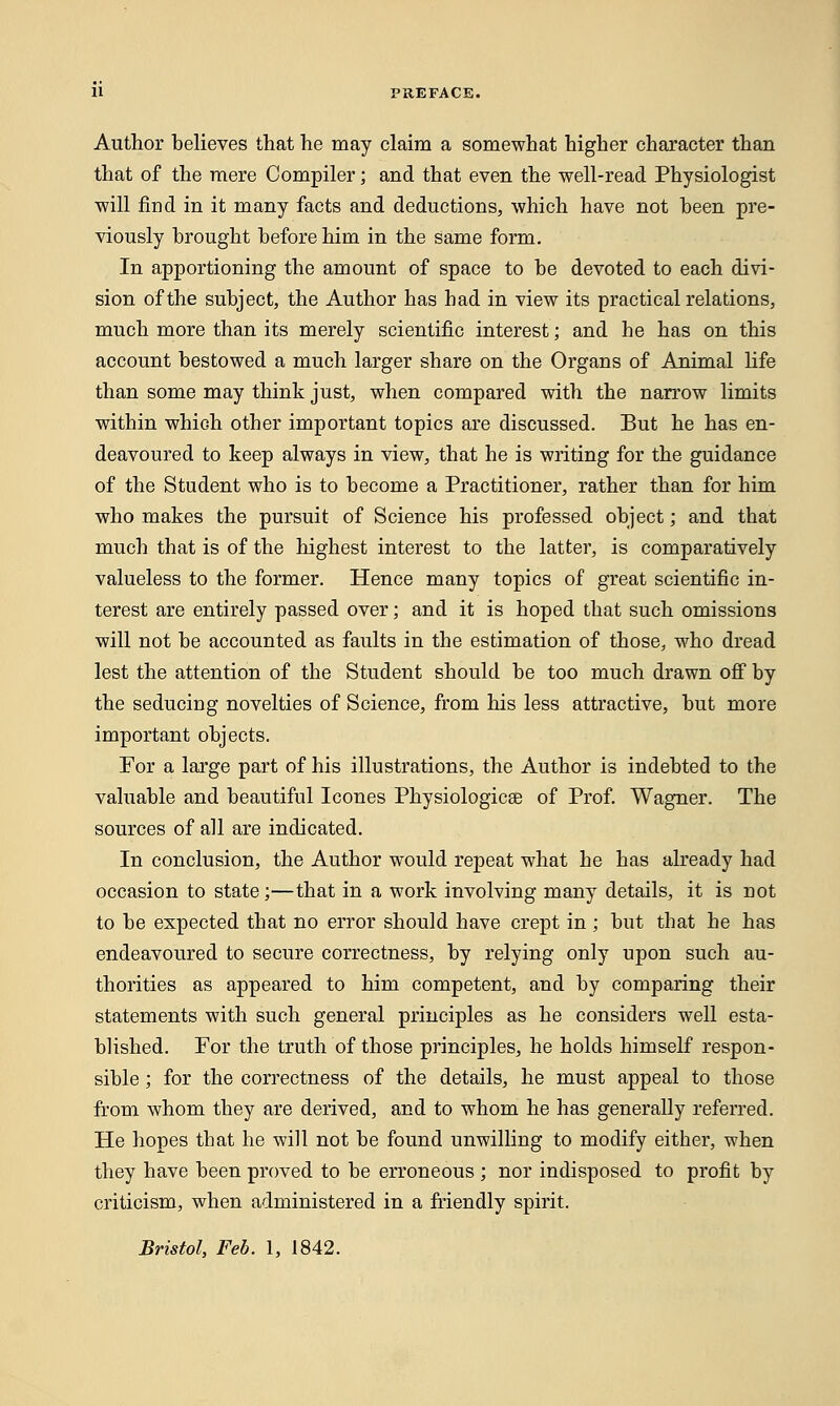 Author believes that he may claim a somewhat higher character than that of the mere Compiler; and that even the well-read Physiologist will find in it many facts and deductions, which have not been pre- viously brought before him in the same form. In apportioning the amount of space to be devoted to each divi- sion of the subject, the Author has had in view its practical relations, much more than its merely scientific interest; and he has on this account bestowed a much larger share on the Organs of Animal life than some may think just, when compared with the narrow limits within which other important topics are discussed. But he has en- deavoured to keep always in view, that he is writing for the guidance of the Student who is to become a Practitioner, rather than for him who makes the pursuit of Science his professed object; and that much that is of the highest interest to the latter, is comparatively valueless to the former. Hence many topics of great scientific in- terest are entirely passed over; and it is hoped that such omissions will not be accounted as faults in the estimation of those, who dread lest the attention of the Student should be too much drawn off by the seducing novelties of Science, from his less attractive, but more important objects. For a large part of his illustrations, the Author is indebted to the valuable and beautiful Icones Physiologic® of Prof. Wagner. The sources of all are indicated. In conclusion, the Author would repeat what he has already had occasion to state;—that in a work involving many details, it is not to be expected that no error should have crept in ; but that he has endeavoured to secure correctness, by relying only upon such au- thorities as appeared to him competent, and by comparing their statements with such general principles as he considers well esta- blished. For the truth of those principles, he holds himself respon- sible ; for the correctness of the details, he must appeal to those from whom they are derived, and to whom he has generally referred. He hopes that he will not be found unwilling to modify either, when they have been proved to be erroneous ; nor indisposed to profit by criticism, when administered in a friendly spirit. Bristol, Feb. 1, 1842.