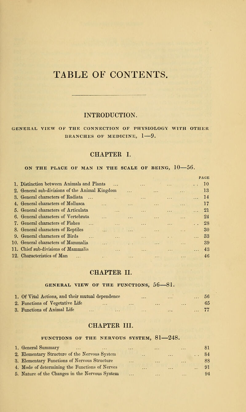 TABLE OF CONTENTS. INTRODUCTION. GENERAL VIEW OF THE CONNECTION OF PHYSIOLOGY WITH OTHER BRANCHES OF MEDICINE, 1 9. CHAPTER I. ON THE PLACE OF MAN IN THE SCALE OF BEING, 10 56. PAGE 1. Distinction between Animals and Plants ... ... ... . . 10 2. General sub-divisions of the Animal Kingdom ... ... ... 13 3. General characters of Radiata ... .. ... ... ... 14 4. General characters of Mollusca ... ... ... ... 17 5. General characters of Articulata ... ... ... ... 21 6. General characters of Vertebrata ... ... ... ... 24 7. General characters of Fishes ... ... ... ... . . 28 8. General characters of Reptiles .,, ... ... ... 30 9. General characters of Birds ... ... ... . . ... 33 10. General characters of Mammalia ... ... ... ... 39 11. Chief sub-divisions of Mammalia ... ... ... ... 43 12. Characteristics of Man ... ... ... ... ... 46 CHAPTER II. GENERAL VIEW OF THE FUNCTIONS, 56 81. 1. Of Vital Actions, and their mutual dependence ... ... ... 56 2. Functions of Vegetative Life ... ... ... ... 65 3. Functions of Animal Life .:. ... ... ... ... 77 CHAPTER III. FUNCTIONS OF THE NERVOUS SYSTEM, 81 248. 1. General Summary ... ... ... ... ... 81 2. Elementary Structure of the Nervous System .. ... . . 84 3. Elementary Functions of Nervous Structure ... ... ... 88 4. Mode of determining the Functions of Nerves ... ... 91