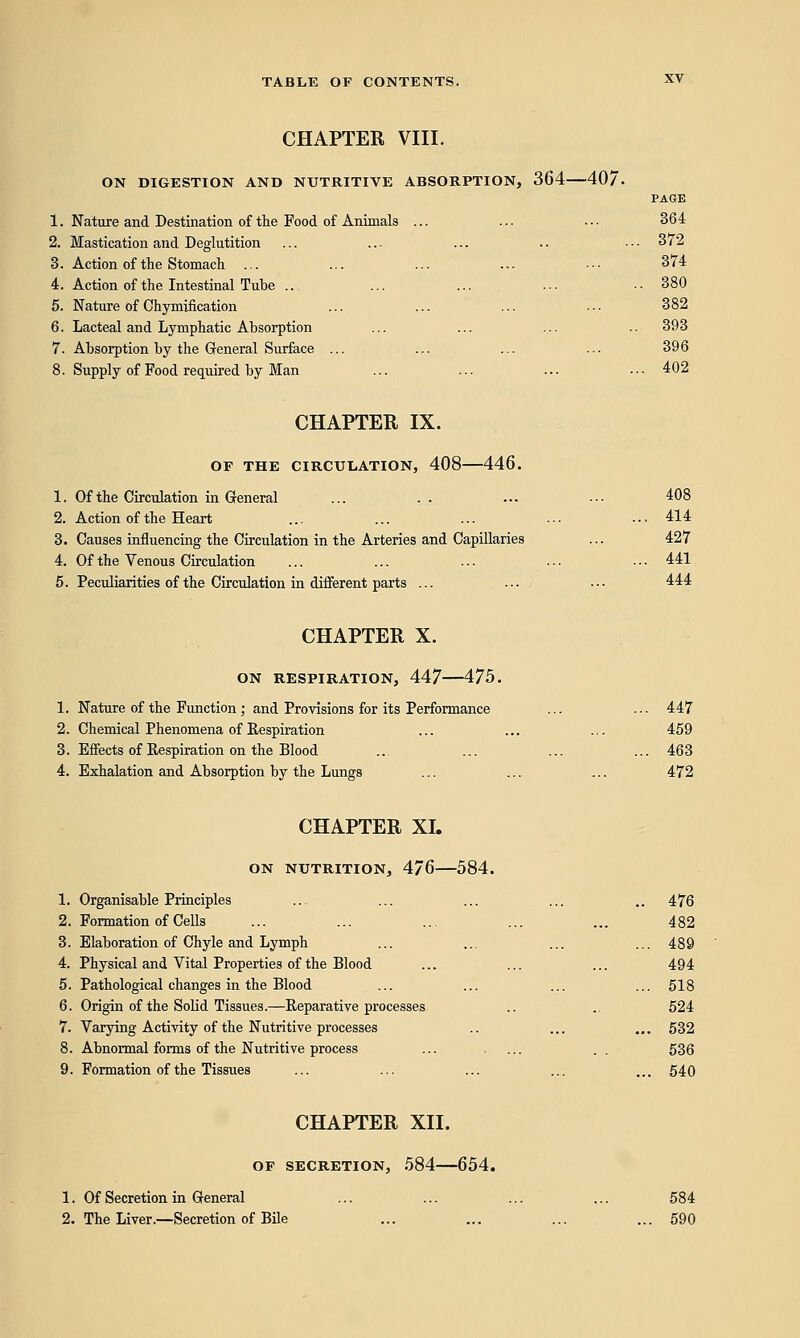 CHAPTER VIII. ON DIGESTION AND NUTRITIVE ABSORPTION, 364—40/. PAGE 1. Nature and Destination of the Food of Animals ... ... ... 364 2. Mastication and Deglutition ... ... ... .. • • ■ 372 3. Action of the Stomach ... ... ... ... ■•• 374 4. Action of the Intestinal Tube ... ... ... ... -■ 380 5. Nature of Chymification ... ... ... ••• 382 6. Lacteal and Lymphatic Absorption ... ... ... .. 393 7. Absorption by the General Surface ... ... ... ... 396 8. Supply of Food required by Man ... ... ... ••■ 402 CHAPTER IX. OF THE CIRCULATION, 408 446. 1. Of the Circulation in General ... . . ... •■• 408 2. Action of the Heart ... ... ... ... -•■ 414 3. Causes influencing the Circulation in the Arteries and Capillaries ... 427 4. Of the Venous Circulation ... ... ... ... •■• 441 5. Peculiarities of the Circulation in different parts ... ... ... 444 CHAPTER X. ON RESPIRATION, 447—475. 1. Nature of the Function; and Provisions for its Performance ... ... 447 2. Chemical Phenomena of Respiration ... ... ... 459 3. Effects of Respiration on the Blood ... ... ... ... 463 4. Exhalation and Absorption by the Lungs ... ... ... 472 CHAPTER XI. ON NUTRITION, 4/6 584. 1. Organisable Principles ... ... ... ... .. 476 2. Formation of Cells ... ... ... ... ... 482 3. Elaboration of Chyle and Lymph ... ... ... ...489 4. Physical and Vital Properties of the Blood ... ... ... 494 5. Pathological changes in the Blood ... ... ... ... 518 6. Origin of the Solid Tissues.—Reparative processes .. .. 524 7. Varying Activity of the Nutritive processes .. ... ... 532 8. Abnormal forms of the Nutritive process ... .... . . 536 9. Formation of the Tissues ... ... ... ... ... 540 CHAPTER XII. OF SECRETION, 584 654. 1. Of Secretion in General ... ... ... ... 584 2. The Liver.—Secretion of Bile ... ... ... ... 590