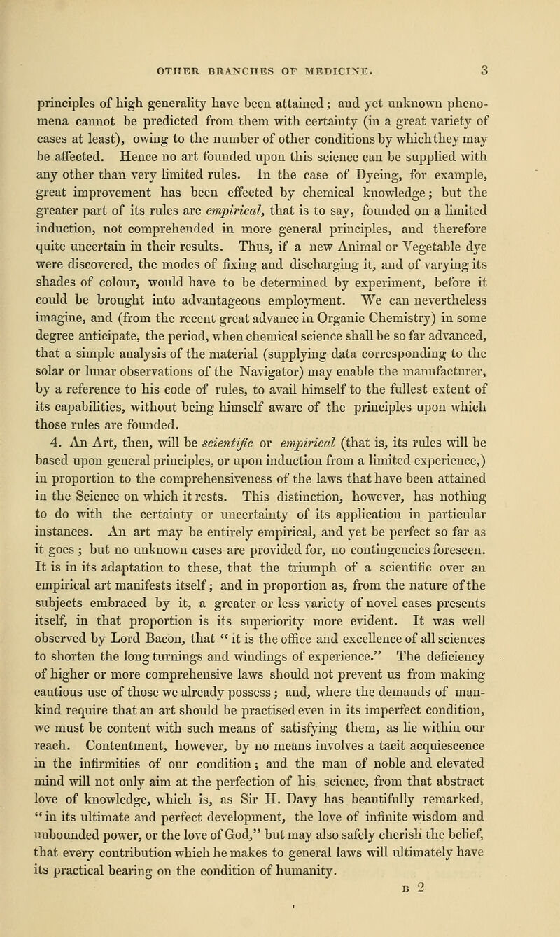 principles of high generality have been attained; and yet unknown pheno- mena cannot be predicted from them with certainty (in a great variety of cases at least), owing to the number of other conditions by which they may be affected. Hence no art founded upon this science can be supplied with any other than very limited rules. In the case of Dyeing, for example, great improvement has been effected by chemical knowledge; but the greater part of its rules are empirical, that is to say, founded on a limited induction, not comprehended in more general principles, and therefore quite uncertain in their results. Thus, if a new Animal or Vegetable dye were discovered, the modes of fixing and discharging it, and of varying its shades of colour, would have to be determined by experiment, before it could be brought into advantageous employment. We can nevertheless imagine, and (from the recent great advance in Organic Chemistry) in some degree anticipate, the period, when chemical science shall be so far advanced, that a simple analysis of the material (supplying data corresponding to the solar or lunar observations of the Navigator) may enable the manufacturer, by a reference to his code of rules, to avail himself to the fullest extent of its capabilities, without being himself aware of the principles upon which those rules are founded. 4. An Art, then, will be scientific or empirical (that is, its rules will be based upon general principles, or upon induction from a limited experience,) in proportion to the comprehensiveness of the laws that have been attained in the Science on which it rests. This distinction, however, has nothing to do with the certainty or uncertainty of its application in particular instances. An art may be entirely empirical, and yet be perfect so far as it goes ; but no unknown cases are provided for, no contingencies foreseen. It is in its adaptation to these, that the triumph of a scientific over an empirical art manifests itself; and in proportion as, from the nature of the subjects embraced by it, a greater or less variety of novel cases presents itself, in that proportion is its superiority more evident. It was well observed by Lord Bacon, that  it is the office and excellence of all sciences to shorten the long turnings and windings of experience. The deficiency of higher or more comprehensive laws should not prevent us from making cautious use of those we already possess ; and, where the demands of man- kind require that an art should be practised even in its imperfect condition, we must be content with such means of satisfying them, as lie within our reach. Contentment, however, by no means involves a tacit acquiescence in the infirmities of our condition; and the man of noble and elevated mind will not only aim at the perfection of his science, from that abstract love of knowledge, which is, as Sir H. Davy has beautifully remarked,  in its ultimate and perfect development, the love of infinite wisdom and unbounded power, or the love of God, but may also safely cherish the belief, that every contribution which he makes to general laws will ultimately have its practical bearing on the condition of humanity.