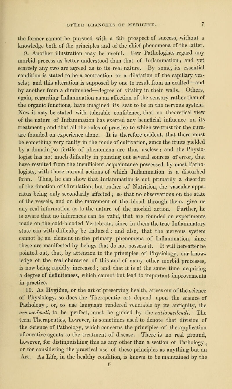 the former cannot be pursued with a fair prospect of success, without a knowledge both of the principles and of the chief phenomena of the latter. 9. Another illustration may be useful. Few Pathologists regard any- morbid process as better understood than that of Inflammation; and yet scarcely any two are agreed as to its real nature. By some, its essential condition is stated to be a contraction or a dilatation of the capillary ves- sels ; and this alteration is supposed by one to result from an exalted—and by another from a diminished—degree of vitality in their walls. Others, again, regarding Inflammation as an affection of the sensory rather than of the organic functions, have imagined its seat to be in the nervous system. Now it may be stated with tolerable confidence, that no theoretical view of the nature of Inflammation has exerted any beneficial influence on its treatment; and that all the rules of practice to which we trust for the cures are founded on experience alone. It is therefore evident, that there must be something very faulty in the mode of cultivation, since the fruits yielded by a domain jso fertile of phenomena are thus useless; and the Physio- logist has not much difliculty in pointing out several sources of error, that have resulted from the insufficient acquaintance possessed by most Patho- logists, with those normal actions of which Inflammation is a disturbed form. Thus, he can show that Inflammation is not primarily a disorder of the function of Circulation, but rather of Nutrition, the vascular appa- ratus being only secondarily affected ; so that no observations on the state of the vessels, and on the movement of the blood through them, give us any real information as to the nature of the morbid action. Further, he is aware that no inferences can be valid, that are founded on experiments made on the cold-blooded Vertebrata, since in them the true Inflammatory state can with difficulty be induced : and also, that the nervous system cannot be an element in the primary phenomena of Inflammation, since these are manifested by beings that do not possess it. It will hereafter be pointed out, that, by attention to the principles of Physiology, our know- ledge of the real character of this and of many other morbid processes, is now being rapidly increased; and that it is at the same time acquiring a degree of definiteness, which cannot but lead to important improvements in practice. 10. As Hygiene, or the art of preserving health, arises out of the science of Physiology, so does the Therapeutic art depend upon the science of Pathology; or, to use language rendered venerable by its antiquity, the ars medendi, to be perfect, must be guided by the ratio medendi. The term Therapeutics, however, is sometimes used to denote that division of the Science of Pathology, which concerns the principles of the application of curative agents to the treatment of disease. There is no real ground, however, for distinguishing this as any other than a section of Pathology. or for considering the practical use of these principles as anything but an Art. As Life, in the healthy condition, is known to be maintained by the