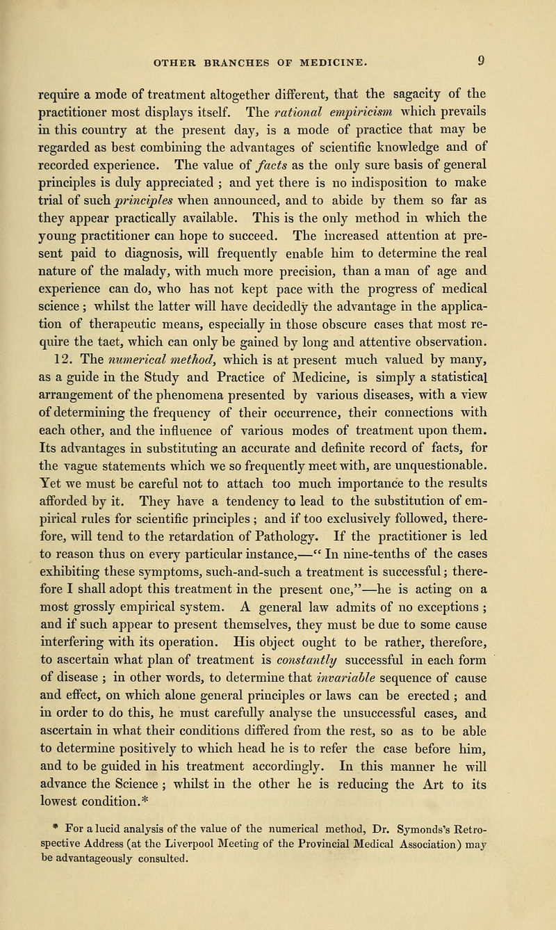 require a mode of treatment altogether different, that the sagacity of the practitioner most displays itself. The rational empiricism which prevails in this country at the present day, is a mode of practice that may be regarded as best combining the advantages of scientific knowledge and of recorded experience. The value of facts as the only sure basis of general principles is duly appreciated ; and yet there is no indisposition to make trial of such principles when announced, and to abide by them so far as they appear practically available. This is the only method in which the young practitioner can hope to succeed. The increased attention at pre- sent paid to diagnosis, will frequently enable him to determine the real nature of the malady, with much more precision, than a man of age and experience can do, who has not kept pace with the progress of medical science; whilst the latter will have decidedly the advantage in the applica- tion of therapeutic means, especially in those obscure cases that most re- quire the tact, which can only be gained by long and attentive observation. 12. The numerical method, which is at present much valued by many, as a guide in the Study and Practice of Medicine, is simply a statistical arrangement of the phenomena presented by various diseases, with a view of determining the frequency of their occurrence, their connections with each other, and the influence of various modes of treatment upon them. Its advantages in substituting an accurate and definite record of facts, for the vague statements which we so frequently meet with, are unquestionable. Yet we must be careful not to attach too much importance to the results afforded by it. They have a tendency to lead to the substitution of em- pirical rules for scientific principles ; and if too exclusively followed, there- fore, will tend to the retardation of Pathology. If the practitioner is led to reason thus on every particular instance,— In nine-tenths of the cases exhibiting these symptoms, such-and-such a treatment is successful; there- fore I shall adopt this treatment in the present one,—he is acting on a most grossly empirical system. A general law admits of no exceptions ; and if such appear to present themselves, they must be due to some cause interfering with its operation. His object ought to be rather, therefore, to ascertain what plan of treatment is constantly successful in each form of disease ; in other words, to determine that invariable sequence of cause and effect, on which alone general principles or laws can be erected ; and in order to do this, he must carefully analyse the unsuccessful cases, and ascertain in what their conditions differed from the rest, so as to be able to determine positively to which head he is to refer the case before him, and to be guided in his treatment accordingly. In this manner he will advance the Science ; whilst in the other he is reducing the Art to its lowest condition.* * For a lucid analysis of the value of the numerical method, Dr. Symonds's Retro- spective Address (at the Liverpool Meeting of the Provincial Medical Association) may be advantageously consulted.