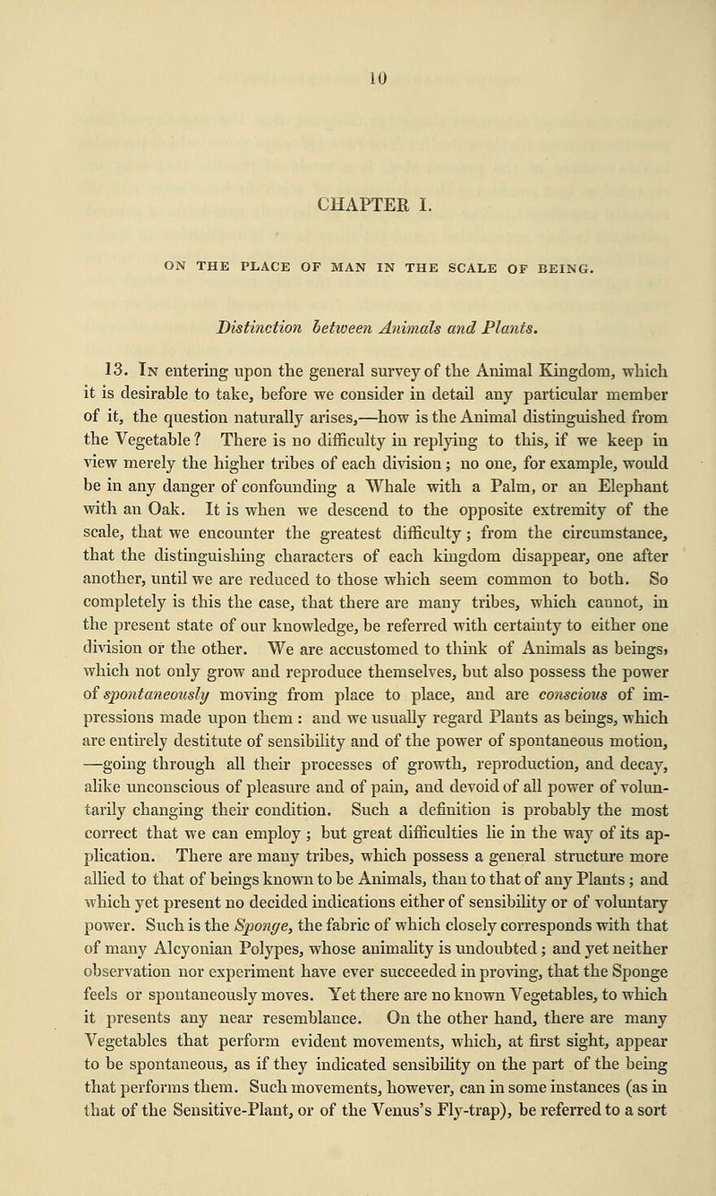 CHAPTER I. ON THE PLACE OF MAN IN THE SCALE OF BEING. Distinction between Animals and Plants. 13. In entering upon the general survey of the Animal Kingdom, which it is desirable to take, before we consider in detail any particular member of it, the question naturally arises,—how is the Animal distinguished from the Vegetable ? There is no difficulty in replying to this, if we keep in view merely the higher tribes of each division; no one, for example, would be in any danger of confounding a Whale with a Palm, or an Elephant with an Oak. It is when we descend to the opposite extremity of the scale, that we encounter the greatest difficulty; from the circumstance, that the distinguishing characters of each kingdom disappear, one after another, until we are reduced to those which seem common to both. So completely is this the case, that there are many tribes, which cannot, in the present state of our knowledge, be referred with certainty to either one division or the other. We are accustomed to think of Animals as beings? which not only grow and reproduce themselves, but also possess the power of spontaneously moving from place to place, and are conscious of im- pressions made upon them : and we usually regard Plants as beings, which are entirely destitute of sensibility and of the power of spontaneous motion, —going through all their processes of growth, reproduction, and decay, alike unconscious of pleasure and of pain, and devoid of all power of volun- tarily changing their condition. Such a definition is probably the most correct that we can employ ; but great difficulties lie in the way of its ap- plication. There are many tribes, which possess a general structure more allied to that of beings known to be Animals, than to that of any Plants; and which yet present no decided indications either of sensibility or of voluntary power. Such is the Sponge, the fabric of which closely corresponds with that of many Alcyonian Polypes, whose animality is undoubted; and yet neither observation nor experiment have ever succeeded in proving, that the Sponge feels or spontaneously moves. Yet there are no known Vegetables, to which it presents any near resemblance. On the other hand, there are many Vegetables that perform evident movements, which, at first sight, appear to be spontaneous, as if they indicated sensibility on the part of the being that performs them. Such movements, however, can in some instances (as in that of the Sensitive-Plant, or of the Venus's Fly-trap), be referred to a sort