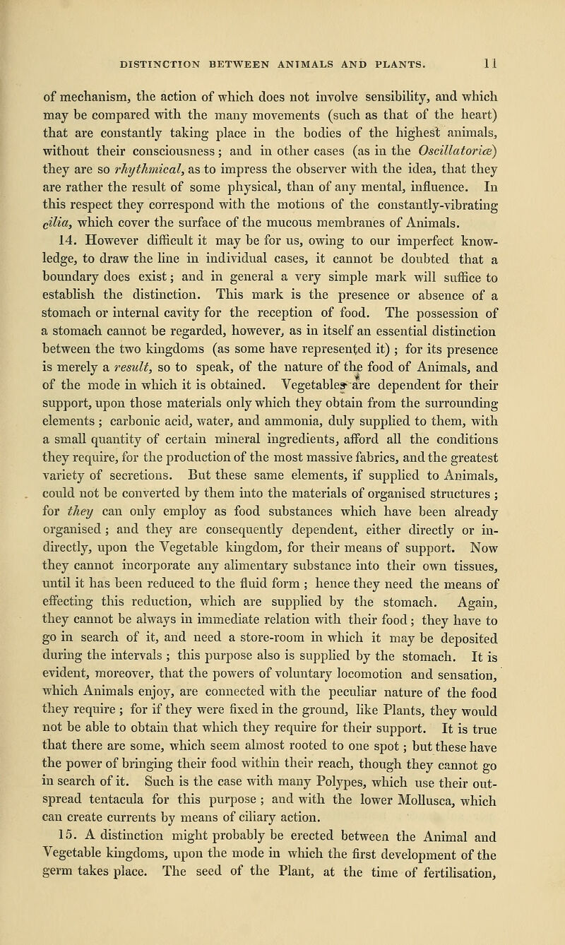 of mechanism, the action of which does not involve sensibility, and which may be compared with the many movements (such as that of the heart) that are constantly taking place in the bodies of the highest animals, without their consciousness; and in other cases (as in the Oscillatorice) they are so rhythmical, as to impress the observer with the idea, that they are rather the result of some physical, than of any mental, influence. In this respect they correspond with the motions of the constantly-vibrating cilia, which cover the surface of the mucous membranes of Animals. 14. However difficult it may be for us, owing to our imperfect know- ledge, to draw the line in individual cases, it cannot be doubted that a boundary does exist; and in general a very simple mark will suffice to establish the distinction. This mark is the presence or absence of a stomach or internal cavity for the reception of food. The possession of a stomach cannot be regarded, however, as in itself an essential distinction between the two kingdoms (as some have represented it) ; for its presence is merely a result, so to speak, of the nature of the food of Animals, and of the mode in which it is obtained. Vegetable^ are dependent for their support, upon those materials only which they obtain from the surrounding elements ; carbonic acid, water, and ammonia, duly supplied to them, with a small quantity of certain mineral ingredients, afford all the conditions they require, for the production of the most massive fabrics, and the greatest variety of secretions. But these same elements, if supplied to Animals, could not be converted by them into the materials of organised structures ; for they can only employ as food substances which have been already organised; and they are consequently dependent, either directly or in- directly, upon the Vegetable kingdom, for their means of support. Now they cannot incorporate any alimentary substance into their own tissues, until it has been reduced to the fluid form ; hence they need the means of effecting this reduction, which are supplied by the stomach. Again, they cannot be always in immediate relation with their food; they have to go in search of it, and need a store-room in which it may be deposited during the intervals ; this purpose also is supplied by the stomach. It is evident, moreover, that the powers of voluntary locomotion and sensation, which Animals enjoy, are connected with the peculiar nature of the food they require ; for if they were fixed in the ground, like Plants, they would not be able to obtain that which they require for their support. It is true that there are some, which seem almost rooted to one spot; but these have the power of bringing their food within their reach, though they cannot go in search of it. Such is the case with many Polypes, which use their out- spread tentacula for this purpose ; and with the lower Mollusca, which can create currents by means of ciliary action. 15. A distinction might probably be erected between the Animal and Vegetable kingdoms, upon the mode in which the first development of the germ takes place. The seed of the Plant, at the time of fertilisation,