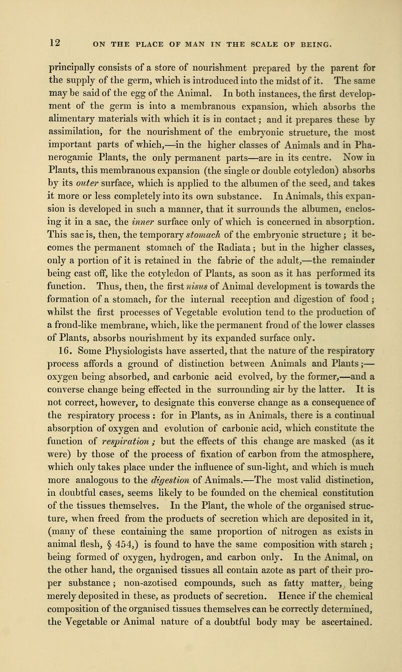 principally consists of a store of nourishment prepared by the parent for the supply of the germ, which is introduced into the midst of it. The same may be said of the egg of the Animal. In both instances, the first develop- ment of the germ is into a membranous expansion, which absorbs the alimentary materials with which it is in contact; and it prepares these by assimilation, for the nourishment of the embryonic structure, the most important parts of which,—in the higher classes of Animals and in Pha- nerogamic Plants, the only permanent parts—are in its centre. Now in Plants, this membranous expansion (the single or double cotyledon) absorbs by its outer surface, which is applied to the albumen of the seed, and takes it more or less completely into its own substance. In Animals, this expan- sion is developed in such a manner, that it surrounds the albumen, enclos- ing it in a sac, the inner surface only of which is concerned in absorption. This sac is, then, the temporary stomach of the embryonic structure ; it be- comes the permanent stomach of the Radiata; but in the higher classes, only a portion of it is retained in the fabric of the adult,—the remainder being cast off, like the cotyledon of Plants, as soon as it has performed its function. Thus, then, the first nisus of Animal development is towards the formation of a stomach, for the internal reception and digestion of food ; whilst the first processes of Vegetable evolution tend to the production of a frond-like membrane, which, like the permanent frond of the lower classes of Plants, absorbs nourishment by its expanded surface only. 16. Some Physiologists have asserted, that the nature of the respiratory process affords a ground of distinction between Animals and Plants;— oxygen being absorbed, and carbonic acid evolved, by the former,—and a converse change being effected in the surrounding air by the latter. It is not correct, however, to designate this converse change as a consequence of the respiratory process : for in Plants, as in Animals, there is a continual absorption of oxygen and evolution of carbonic acid, which constitute the function of respiration ; but the effects of this change are masked (as it were) by those of the process of fixation of carbon from the atmosphere, which only takes place under the influence of sun-light, and which is much more analogous to the digestion of Animals.'—The most valid distinction, in doubtful cases, seems likely to be founded on the chemical constitution of the tissues themselves. In the Plant, the whole of the organised struc- ture, when freed from the products of secretion which are deposited in it, (many of these containing the same proportion of nitrogen as exists in animal flesh, § 454,) is found to have the same composition with starch ; being formed of oxygen, hydrogen, and carbon only. In the Animal, on the other hand, the organised tissues all contain azote as part of their pro- per substance; non-azotised compounds, such as fatty matter, being merely deposited in these, as products of secretion. Hence if the chemical composition of the organised tissues themselves can be correctly determined, the Vegetable or Animal nature of a doubtful body may be ascertained.