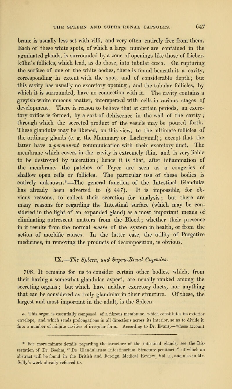 brane is usually less set with villi, and very often entirely free from them. Each of these white spots, of which a large number are contained in the agminatecl glands, is surrounded by a zone of openings like those of Lieber- kiihn's follicles, which lead, as do those, into tubular cceca. On rupturing the surface of one of the wbite bodies, there is found beneath it a cavity, corresponding in extent with the spot, and of considerable depth; but this cavity has usually no excretory opening ; and the tubular follicles, by which it is surrounded, have no connection with it. The cavity contains a greyish-white mucous matter, interspersed with cells in various stages of development. There is reason to believe that at certain periods, an excre- tory orifice is formed, by a sort of dehiscence in the wall of the cavity ; through which the secreted product of the vesicle may be poured forth. These glandulse may be likened, on this view, to the ultimate follicles of the ordinary glands (e. g. the Mammary or Lachrymal) ; except that the latter have a, permanent communication with their excretory duct. The membrane which covers in the cavity is extremely thin, and is very liable to be destroyed by ulceration; hence it is that, after inflammation of the membrane, the patches of Peyer are seen as a congeries of shallow open cells or follicles. The particular use of these bodies is entirely unknown.*—The general function of the Intestinal Glandulse has already been adverted to (§ 447). It is impossible, for ob- vious reasons, to collect their secretion for analysis; but there are many reasons for regarding the Intestinal surface (which may be con- sidered in the light of an expanded gland) as a most important means of eliminating putrescent matters from the Blood; whether their presence in it results from the normal waste of the system in health, or from the action of morbific causes. In the latter case, the utility of Purgative medicines, in removing the products of decomposition, is obvious. IX.—The Spleen, and Supra-Renal Capsules. 708. It remains for us to consider certain other bodies, which, from their having a somewhat glandular aspect, are usually ranked among the secreting organs; but which have neither excretory ducts, nor anything that can be considered as truly glandular in their structure. Of these, the largest and most important in the adult, is the Spleen. a. This organ is essentially composed of a fibrous membrane, which constitutes its exterior envelope, and which sends prolongations in all directions across its interior, so as to divide it into a number of minute cavities of irregular form. According to Dr. Evans,—whose account * For more minute details regarding the structure of the intestinal glands, see the Dis- sertation of Dr. Boehm,  De Grlandularum Intestinarium Structure penitiori: of which an abstract will be found in the British and Foreign Medical Review, Vol. i., and also in Mr. Solly's work already referred to.