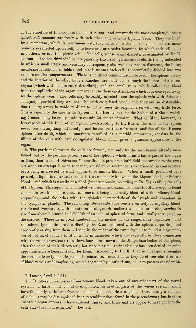 of the structure of this organ is the most recent, and apparently the most complete,*—these splenic cells communicate freely with each other, and with the Splenic Vein. They are lined by a membrane, which is continuous with that which lines the splenic vein; and this mem- brane is so reflected upon itself, as to leave oval or circular foramina, by which each cell opens into others, or into the splenic vein. The cells, whose usual diameter is estimated by Dr. E. at from half to one-third of a line, are generally traversed by filaments of elastic tissue, imbedded in which a small artery and vein may be frequently observed; over these filaments, the lining membrane is reflected in folds; and in this manner each cell is incompletely divided into two or more smaller compartments. There is no direct communication between the splenic artery and the interior of the cells; but its branches are distributed through the intercellular paren- chyma (which will be presently described); and the small veins, which collect the blood from the capillaries of the organ, convey it into these cavities, from which it is conveyed away by the splenic vein. The cells may be readily injected from the splenic vein with either air or liquid,—provided they are not filled with coagulated blood; and they are so distensible, that the organ may be made tc dilate to many times its original size, with very little force. This is especially the case in the Spleen of the Herbivora; for the Spleen of a Sheep weigh- ing 4 ounces may be easily made to contain 30 ounces of water. That of Man, however, is less capable of this kind of enlargement.—According to Dr. Evans, the cells of the spleen never contain anything but blood ; + and he notices that a frequent condition of the Human Spleen after death, which is sometimes described as a morbid appearance, consists in the filling of the cells with firmly-coagulated blood, which gives a granular appearance to the organ. I. The partitions between the cells are formed, not only by the membranes already men- tioned, but by the peculiar parenchyma of the Spleen ; which forms a larger part of the organ in Man, than in the Herbivorous Mammalia. It presents a half fluid appearance to the eye ; but when an attempt is made to tear it, considerable resistance is experienced, in consequence of its being intersected by what appear to be minute fibres. When a small portion of it is pressed, a liquid is separated; which is that commonly known as the Liquor Lienis, or Splenic blood; and which is usually described (but erroneously, according to Dr. E.) as filling the cells of the Spleen. This liquid, when diluted with serum and examined under the Microscope, is found to contain two kinds of corpuscles,—one sort being apparently identical with ordinary blood- corpuscles,—and the other with the globules characteristic of the lymph and abundant in the lymphatic glands. The remaining fibrous substance consists entirely of capillary blood- vessels and lymphatics, with minute corpuscles, much smaller than blood-corpuscles, varying in size from about l-6000th to l-7000th of an inch, of spherical form, and usually corrugated on the surface. These lie in great numbers in the meshes of the sanguiferous capillaries ; and the minute lymphatics are described by Dr. E. as connected with the splenic corpuscles, and apparently arising from them. —Lying in the midst of the parenchyma are found a large num- ber of bodies, of about a third of a line in diameter, which are evidently in close connection with the vascular system; these have long been known as the Malpighian bodies of the spleen, after the name of their discoverer; but since his time, their existence has been denied, or other appearances have been mistaken for them. According to Dr. E., they in all respects resemble the mesenteric or lymphatic glands in miniature,—consisting as they do of convoluted masses of blood-vessels and lymphatics, united together by elastic tissue, so as to possess considerable * Lancet, April 6, 1844. T  It differs in no respect from venous blood taken out of any other part of the portal system. I have found it fluid or coagulated, as in other parts of the venous system; and I have frequently pulled out from the splenic vein colourless coagula. Occasionally a number of globules may be distinguished in it, resembling those found in the parenchyma; but in these cases the organ appears to have suffered injury, and these matters appear to have got into the cells and vein in consequence. Loc. cit.