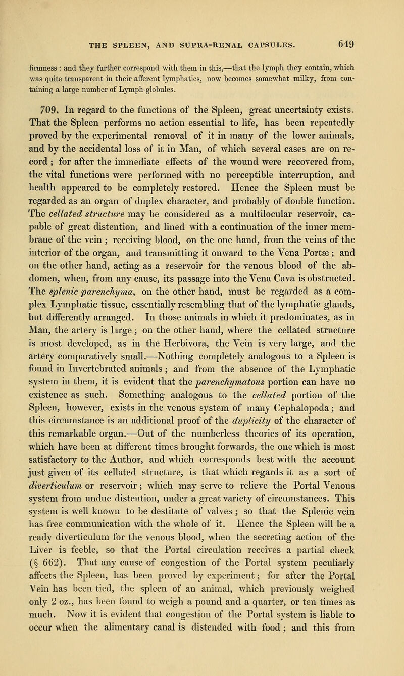firmness: and they further correspond with them in this,—that the lymph they contain, which was quite transparent in their afferent lymphatics, now becomes somewhat milky, from con- taining a large number of Lymph-globules. 709, In regard to the functions of the Spleen, great uncertainty exists. That the Spleen performs no action essential to life, has been repeatedly proved by tbe experimental removal of it in many of the lower animals, and by the accidental loss of it in Man, of which several cases are on re- cord ; for after the immediate effects of the wound were recovered from, the vital functions were performed with no perceptible interruption, and health appeared to be completely restored. Hence the Spleen must be regarded as an organ of duplex character, and probably of double function. The cellated structure may be considered as a multilocular reservoir, ca- pable of great distention, and lined with a continuation of the inner mem- brane of the vein ; receiving blood, on the one hand, from the veins of the interior of the organ, and transmitting it onward to the Vena Portse ; and on the other hand, acting as a reservoir for the venous blood of the ab- domen, when, from any cause, its passage into the Vena Cava is obstructed. The splenic 'parenchyma, on the other hand, must be regarded as a com- plex Lymphatic tissue, essentially resembling that of the lymphatic glands, but differently arranged. In those animals in which it predominates, as in Man, the artery is large ; on the other hand, where the cellated structure is most developed, as in the Herbivora, the Vein is very large, and the artery comparatively small.—Nothing completely analogous to a Spleen is found in Invertebrated animals; and from the absence of the Lymphatic system in them, it is evident that the parenchymatous portion can have no existence as such. Something analogous to the cellated portion of the Spleen, however, exists in the venous system of many Cephalopoda; and this circumstance is an additional proof of the duplicity of the character of this remarkable organ.—Out of the numberless theories of its operation, which have been at different times brought forwards, the one which is most satisfactory to the Author, and which corresponds best with the account just given of its cellated structure, is that which regards it as a sort of diverticulum or reservoir; which may serve to relieve the Portal Venous system from undue distention, under a great variety of circumstances. This system is well known to be destitute of valves ; so that the Splenic vein has free communication with the whole of it. Hence the Spleen will be a ready diverticulum for the venous blood, when the secreting action of the Liver is feeble, so that the Portal circulation receives a partial check (§ 662). That any cause of congestion of the Portal system peculiarly affects the Spleen, has been proved by experiment; for after the Portal Vein has been tied, the spleen of an animal, which previously weighed only 2 oz., has been found to weigh a pound and a quarter, or ten times as much. Now it is evident that congestion of the Portal system is liable to occur when the alimentary canal is distended with food; and this from
