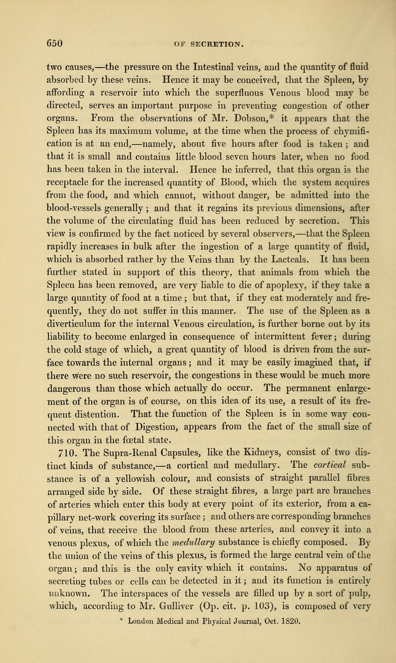 two causes,—the pressure on the Intestinal veins, and the quantity of fluid absorbed by these veins. Hence it may be conceived, that the Spleen, by affording a reservoir into which the superfluous Venous blood may be directed, serves an important purpose in preventing congestion of other organs. From the observations of Mr. Dobson,* it appears that the Spleen has its maximum volume, at the time when the process of chymifi- cation is at an end,—namely, about five hours after food is taken; and that it is small and contains little blood seven hours later, when no food has been taken in the interval. Hence he inferred, that this organ is the receptacle for the increased quantity of Blood, which the system acquires from the food, and which cannot, without danger, be admitted into the blood-vessels generally; and that it regains its previous dimensions, after the volume of the circulating fluid has been reduced by secretion. This view is confirmed by the fact noticed by several observers,—that the Spleen rapidly increases in bulk after the ingestion of a large quantity of fluid, which is absorbed rather by the Veins than by the Lacteals. It has been further stated in support of this theory, that animals from which the Spleen has been removed, are very liable to die of apoplexy, if they take a large quantity of food at a time ; but that, if they eat moderately and fre- quently, they do not suffer in this manner. The use of the Spleen as a diverticulum for the internal Venous circulation, is further borne out by its liability to become enlarged in consequence of intermittent fever; during the cold stage of which, a great quantity of blood is driven from the sur- face towards the internal organs; and it may be easily imagined that, if there were no such reservoir, the congestions in these would be much more dangerous than those which actually do occur. The permanent enlarge- ment of the organ is of course, on this idea of its use, a result of its fre- quent distention. That the function of the Spleen is in some way con- nected with that of Digestion, appears from the fact of the small size of this organ in the foetal state. 710. The Supra-Renal Capsules, like the Kidneys, consist of two dis- tinct kinds of substance,—a cortical and medullary. The cortical sub- stance is of a yellowish colour, and consists of straight parallel fibres arranged side by side. Of these straight fibres, a large part are branches of arteries which enter this body at every point of its exterior, from a ca- pillary net-work covering its surface ; and others are corresponding branches of veins, that receive the blood from these arteries, and convey it into a venous plexus, of which the medullary substance is chiefly composed. By the union of the veins of this plexus, is formed the large central vein of the organ; and this is the only cavity which it contains. No apparatus of secreting tubes or cells can be detected in it; and its function is entirely unknown. The interspaces of the vessels are filled up by a sort of pulp, which, according to Mr. Gulliver (Op. cit. p. 103), is composed of very